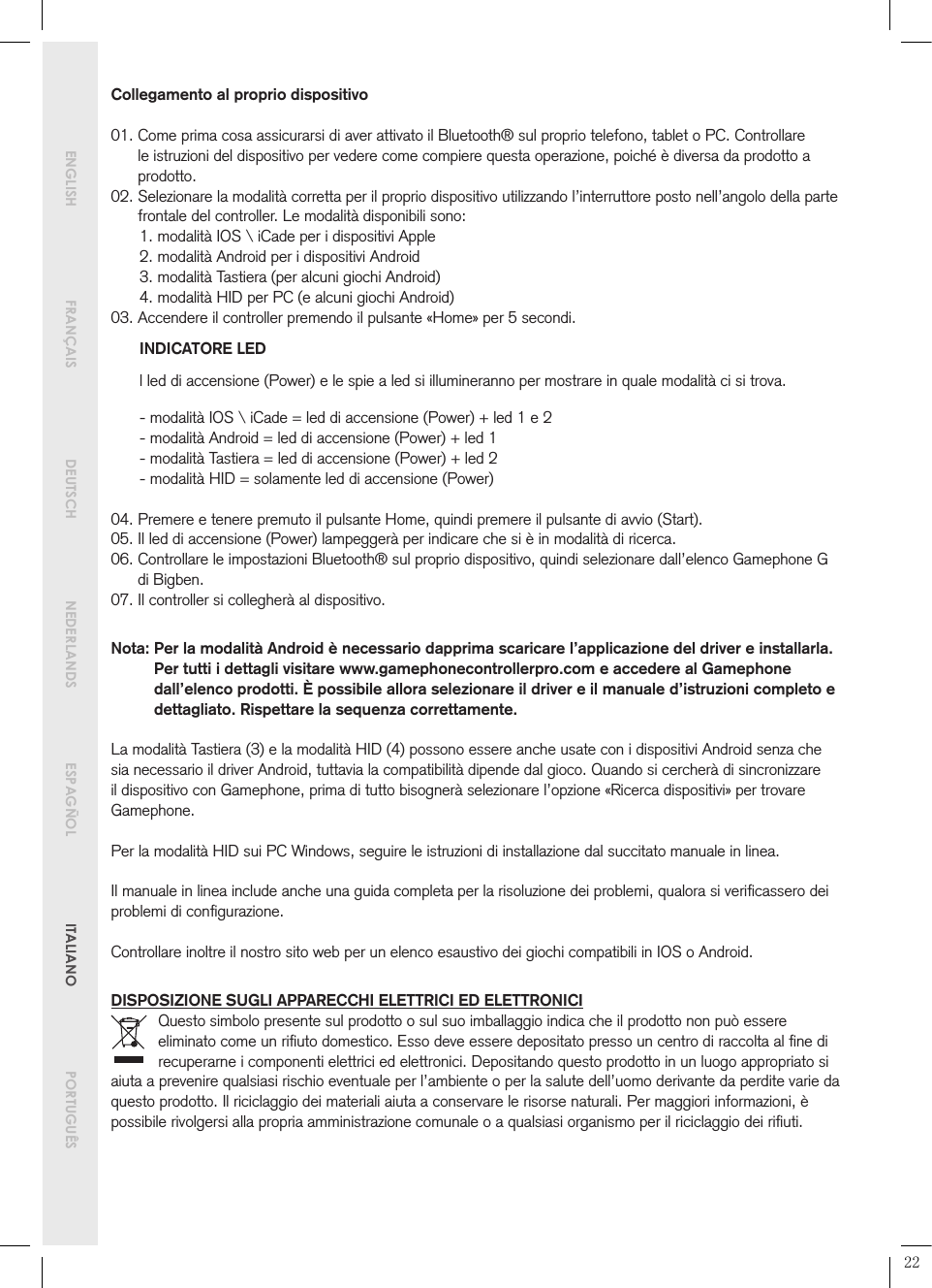  ENGLISH  FRANÇAIS   DEUTSCH   NEDERLANDS  ESPAGÑOL   ITALIANO   PORTUGUÊSCollegamento al proprio dispositivo01.  Come prima cosa assicurarsi di aver attivato il Bluetooth® sul proprio telefono, tablet o PC. Controllare le istruzioni del dispositivo per vedere come compiere questa operazione, poiché è diversa da prodotto a prodotto.02.  Selezionare la modalità corretta per il proprio dispositivo utilizzando l’interruttore posto nell’angolo della parte frontale del controller. Le modalità disponibili sono:1. modalità IOS \ iCade per i dispositivi Apple2. modalità Android per i dispositivi Android3. modalità Tastiera (per alcuni giochi Android)4. modalità HID per PC (e alcuni giochi Android)03.  Accendere il controller premendo il pulsante «Home» per 5 secondi.INDICATORE LEDl led di accensione (Power) e le spie a led si illumineranno per mostrare in quale modalità ci si trova.- modalità IOS \ iCade = led di accensione (Power) + led 1 e 2- modalità Android = led di accensione (Power) + led 1- modalità Tastiera = led di accensione (Power) + led 2- modalità HID = solamente led di accensione (Power)04.  Premere e tenere premuto il pulsante Home, quindi premere il pulsante di avvio (Start).05.  Il led di accensione (Power) lampeggerà per indicare che si è in modalità di ricerca.06.  Controllare le impostazioni Bluetooth® sul proprio dispositivo, quindi selezionare dall’elenco Gamephone G di Bigben.07.  Il controller si collegherà al dispositivo.Nota:  Per la modalità Android è necessario dapprima scaricare l’applicazione del driver e installarla. Per tutti i dettagli visitare www.gamephonecontrollerpro.com e accedere al Gamephone dall’elenco prodotti. È possibile allora selezionare il driver e il manuale d’istruzioni completo e dettagliato. Rispettare la sequenza correttamente.La modalità Tastiera (3) e la modalità HID (4) possono essere anche usate con i dispositivi Android senza che sia necessario il driver Android, tuttavia la compatibilità dipende dal gioco. Quando si cercherà di sincronizzare il dispositivo con Gamephone, prima di tutto bisognerà selezionare l’opzione «Ricerca dispositivi» per trovare Gamephone.Per la modalità HID sui PC Windows, seguire le istruzioni di installazione dal succitato manuale in linea.Il manuale in linea include anche una guida completa per la risoluzione dei problemi, qualora si veriﬁcassero dei problemi di conﬁgurazione.Controllare inoltre il nostro sito web per un elenco esaustivo dei giochi compatibili in IOS o Android.DISPOSIZIONE SUGLI APPARECCHI ELETTRICI ED ELETTRONICIQuesto simbolo presente sul prodotto o sul suo imballaggio indica che il prodotto non può essere eliminato come un riﬁuto domestico. Esso deve essere depositato presso un centro di raccolta al ﬁne di recuperarne i componenti elettrici ed elettronici. Depositando questo prodotto in un luogo appropriato si aiuta a prevenire qualsiasi rischio eventuale per l’ambiente o per la salute dell’uomo derivante da perdite varie da questo prodotto. Il riciclaggio dei materiali aiuta a conservare le risorse naturali. Per maggiori informazioni, è possibile rivolgersi alla propria amministrazione comunale o a qualsiasi organismo per il riciclaggio dei riﬁuti.22