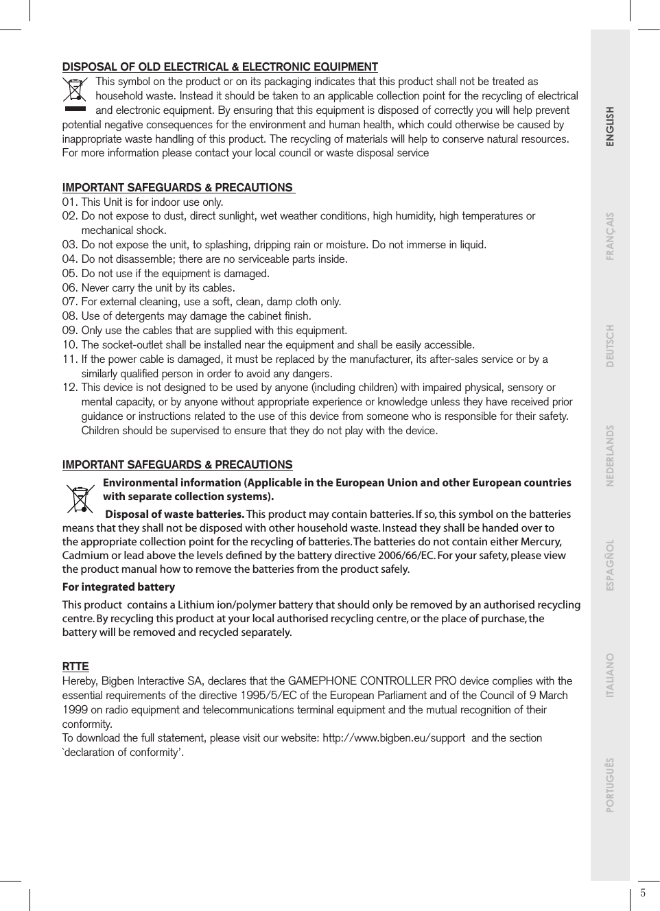        PORTUGUÊS  ITALIANO   ESPAGÑOL  NEDERLANDS  DEUTSCH  FRANÇAIS   ENGLISHDISPOSAL OF OLD ELECTRICAL &amp; ELECTRONIC EQUIPMENTThis symbol on the product or on its packaging indicates that this product shall not be treated as household waste. Instead it should be taken to an applicable collection point for the recycling of electrical and electronic equipment. By ensuring that this equipment is disposed of correctly you will help prevent potential negative consequences for the environment and human health, which could otherwise be caused by inappropriate waste handling of this product. The recycling of materials will help to conserve natural resources.For more information please contact your local council or waste disposal serviceIMPORTANT SAFEGUARDS &amp; PRECAUTIONS 01. This Unit is for indoor use only.02.  Do not expose to dust, direct sunlight, wet weather conditions, high humidity, high temperatures or mechanical shock.03. Do not expose the unit, to splashing, dripping rain or moisture. Do not immerse in liquid.04. Do not disassemble; there are no serviceable parts inside.05. Do not use if the equipment is damaged.06. Never carry the unit by its cables.07. For external cleaning, use a soft, clean, damp cloth only.08. Use of detergents may damage the cabinet ﬁnish.09. Only use the cables that are supplied with this equipment.10. The socket-outlet shall be installed near the equipment and shall be easily accessible.11.  If the power cable is damaged, it must be replaced by the manufacturer, its after-sales service or by a similarly qualiﬁed person in order to avoid any dangers.12.  This device is not designed to be used by anyone (including children) with impaired physical, sensory or mental capacity, or by anyone without appropriate experience or knowledge unless they have received prior guidance or instructions related to the use of this device from someone who is responsible for their safety. Children should be supervised to ensure that they do not play with the device.IMPORTANT SAFEGUARDS &amp; PRECAUTIONSEnvironmental information (Applicable in the European Union and other European countries with separate collection systems). Disposal of waste batteries. This product may contain batteries. If so, this symbol on the batteries means that they shall not be disposed with other household waste. Instead they shall be handed over to the appropriate collection point for the recycling of batteries. The batteries do not contain either Mercury, Cadmium or lead above the levels deﬁned by the battery directive 2006/66/EC. For your safety, please view the product manual how to remove the batteries from the product safely.For integrated battery This product  contains a Lithium ion/polymer battery that should only be removed by an authorised recycling centre. By recycling this product at your local authorised recycling centre, or the place of purchase, the battery will be removed and recycled separately.RTTEHereby, Bigben Interactive SA, declares that the GAMEPHONE CONTROLLER PRO device complies with the essential requirements of the directive 1995/5/EC of the European Parliament and of the Council of 9 March 1999 on radio equipment and telecommunications terminal equipment and the mutual recognition of their conformity.To download the full statement, please visit our website: http://www.bigben.eu/support  and the section `declaration of conformity’.5