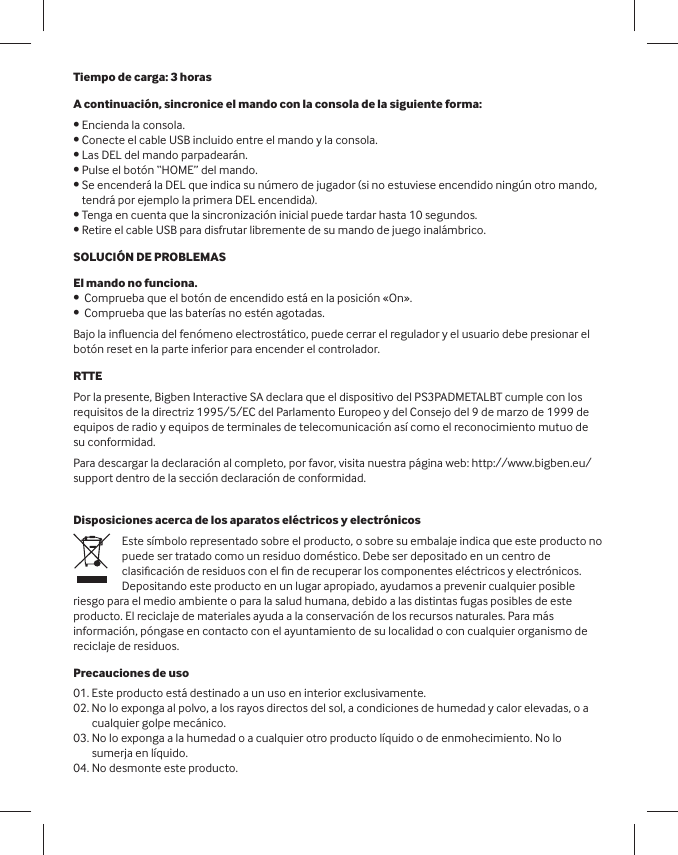 Tiempo de carga: 3 horas A continuación, sincronice el mando con la consola de la siguiente forma: • Encienda la consola. • Conecte el cable USB incluido entre el mando y la consola. • Las DEL del mando parpadearán. • Pulse el botón “HOME” del mando. •  Se encenderá la DEL que indica su número de jugador (si no estuviese encendido ningún otro mando, tendrá por ejemplo la primera DEL encendida).• Tenga en cuenta que la sincronización inicial puede tardar hasta 10 segundos. • Retire el cable USB para disfrutar libremente de su mando de juego inalámbrico.SOLUCIÓN DE PROBLEMASEl mando no funciona.•  Comprueba que el botón de encendido está en la posición «On».•  Comprueba que las baterías no estén agotadas.  Bajo la inﬂ uencia del fenómeno electrostático, puede cerrar el regulador y el usuario debe presionar el botón reset en la parte inferior para encender el controlador.RTTEPor la presente, Bigben Interactive SA declara que el dispositivo del PS3PADMETALBT cumple con los requisitos de la directriz 1995/5/EC del Parlamento Europeo y del Consejo del 9 de marzo de 1999 de equipos de radio y equipos de terminales de telecomunicación así como el reconocimiento mutuo de su conformidad. Para descargar la declaración al completo, por favor, visita nuestra página web: http://www.bigben.eu/support dentro de la sección declaración de conformidad.Disposiciones acerca de los aparatos eléctricos y electrónicosEste símbolo representado sobre el producto, o sobre su embalaje indica que este producto no puede ser tratado como un residuo doméstico. Debe ser depositado en un centro de clasiﬁ cación de residuos con el ﬁ n de recuperar los componentes eléctricos y electrónicos. Depositando este producto en un lugar apropiado, ayudamos a prevenir cualquier posible riesgo para el medio ambiente o para la salud humana, debido a las distintas fugas posibles de este producto. El reciclaje de materiales ayuda a la conservación de los recursos naturales. Para más información, póngase en contacto con el ayuntamiento de su localidad o con cualquier organismo de reciclaje de residuos.   Precauciones de uso01. Este producto está destinado a un uso en interior exclusivamente.02.  No lo exponga al polvo, a los rayos directos del sol, a condiciones de humedad y calor elevadas, o a cualquier golpe mecánico.03.  No lo exponga a la humedad o a cualquier otro producto líquido o de enmohecimiento. No lo sumerja en líquido.04. No desmonte este producto.