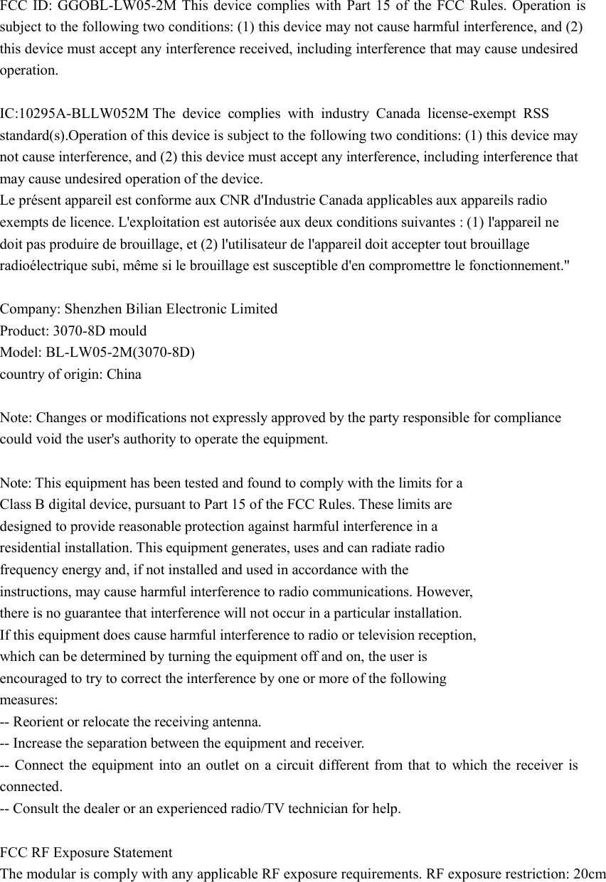   FCC ID: GGOBL-LW05-2M This device complies with Part 15 of the FCC Rules. Operation is subject to the following two conditions: (1) this device may not cause harmful interference, and (2) this device must accept any interference received, including interference that may cause undesired operation.    IC:10295A-BLLW052M The device complies with industry Canada license-exempt RSS standard(s).Operation of this device is subject to the following two conditions: (1) this device may not cause interference, and (2) this device must accept any interference, including interference that may cause undesired operation of the device.   Le présent appareil est conforme aux CNR d&apos;Industrie Canada applicables aux appareils radio exempts de licence. L&apos;exploitation est autorisée aux deux conditions suivantes : (1) l&apos;appareil ne doit pas produire de brouillage, et (2) l&apos;utilisateur de l&apos;appareil doit accepter tout brouillage radioélectrique subi, même si le brouillage est susceptible d&apos;en compromettre le fonctionnement.&quot;  Company: Shenzhen Bilian Electronic Limited  Product: 3070-8D mould Model: BL-LW05-2M(3070-8D)  country of origin: China    Note: Changes or modifications not expressly approved by the party responsible for compliance   could void the user&apos;s authority to operate the equipment.    Note: This equipment has been tested and found to comply with the limits for a   Class B digital device, pursuant to Part 15 of the FCC Rules. These limits are   designed to provide reasonable protection against harmful interference in a   residential installation. This equipment generates, uses and can radiate radio   frequency energy and, if not installed and used in accordance with the  instructions, may cause harmful interference to radio communications. However,   there is no guarantee that interference will not occur in a particular installation.   If this equipment does cause harmful interference to radio or television reception,   which can be determined by turning the equipment off and on, the user is   encouraged to try to correct the interference by one or more of the following   measures:   -- Reorient or relocate the receiving antenna.   -- Increase the separation between the equipment and receiver.   -- Connect the equipment into an outlet on a circuit different from that to which the receiver is connected.   -- Consult the dealer or an experienced radio/TV technician for help.  FCC RF Exposure Statement The modular is comply with any applicable RF exposure requirements. RF exposure restriction: 20cm    