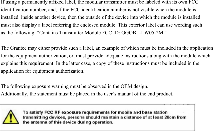  If using a permanently affixed label, the modular transmitter must be labeled with its own FCC identification number, and, if the FCC identification number is not visible when the module is installed  inside another device, then the outside of the device into which the module is installed must also display a label referring the enclosed module. This exterior label can use wording such as the following: “Contains Transmitter Module FCC ID: GGOBL-LW05-2M.&quot;  The Grantee may either provide such a label, an example of which must be included in the application for the equipment authorization, or, must provide adequate instructions along with the module which explains this requirement. In the latter case, a copy of these instructions must be included in the application for equipment authorization. The following exposure warning must be observed in the OEM design. Additionally, the statement must be placed in the user’s manual of the end product.   