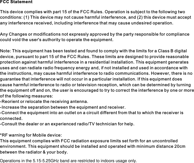 FCC StatementThis device complies with part 15 of the FCC Rules. Operation is subject to the following two conditions: (1) This device may not cause harmful interference, and (2) this device must accept any interference received, including interference that may cause undesired operation.Any Changes or modifications not expressly approved by the party responsible for compliance could void the user&apos;s authority to operate the equipment.Note: This equipment has been tested and found to comply with the limits for a Class B digital device, pursuant to part 15 of the FCC Rules. These limits are designed to provide reasonable protection against harmful interference in a residential installation. This equipment generates uses and can radiate radio frequency energy and, if not installed and used in accordance with the instructions, may cause harmful interference to radio communications. However, there is no guarantee that interference will not occur in a particular installation. If this equipment does cause harmful interference to radio or television reception, which can be determined by turning the equipment off and on, the user is encouraged to try to correct the interference by one or more of the following measures:-Reorient or relocate the receiving antenna.-Increase the separation between the equipment and receiver.-Connect the equipment into an outlet on a circuit different from that to which the receiver is connected.-Consult the dealer or an experienced radio/TV technician for help.*RF warning for Mobile device:This equipment complies with FCC radiation exposure limits set forth for an uncontrolled environment. This equipment should be installed and operated with minimum distance 20cm between the radiator &amp; your body.Operations in the 5.15-5.25GHz band are restricted to indoors usage only.