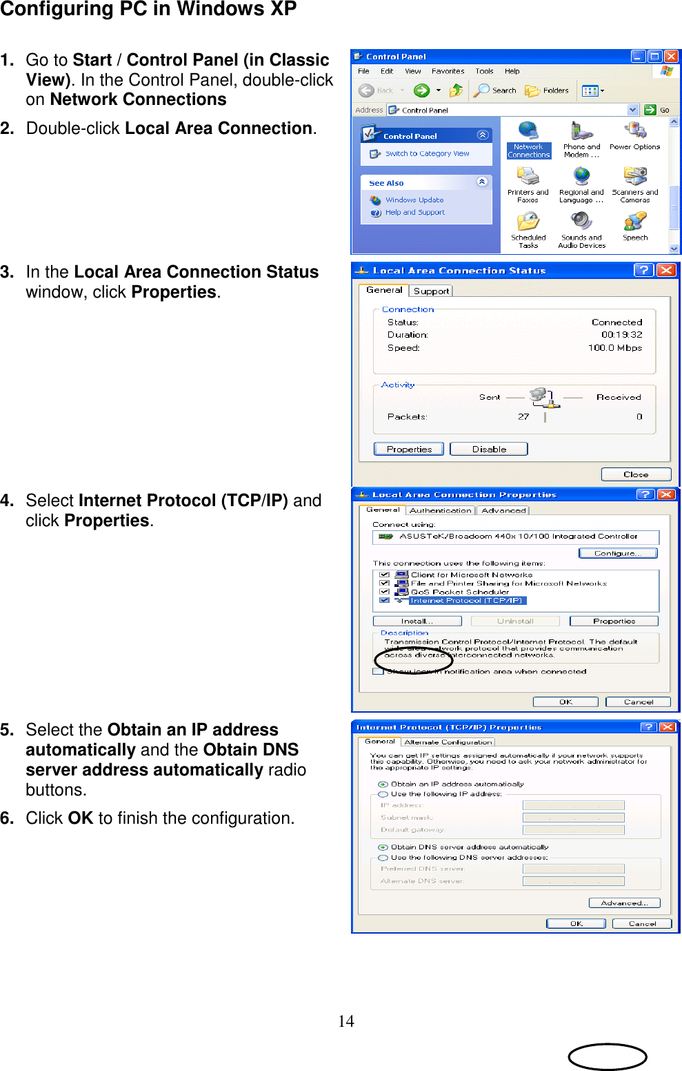 14 Configuring PC in Windows XP   1.  Go to Start / Control Panel (in Classic View). In the Control Panel, double-click on Network Connections 2.  Double-click Local Area Connection.   3.  In the Local Area Connection Status window, click Properties.  4.  Select Internet Protocol (TCP/IP) and click Properties.  5.  Select the Obtain an IP address automatically and the Obtain DNS server address automatically radio buttons. 6.  Click OK to finish the configuration.   