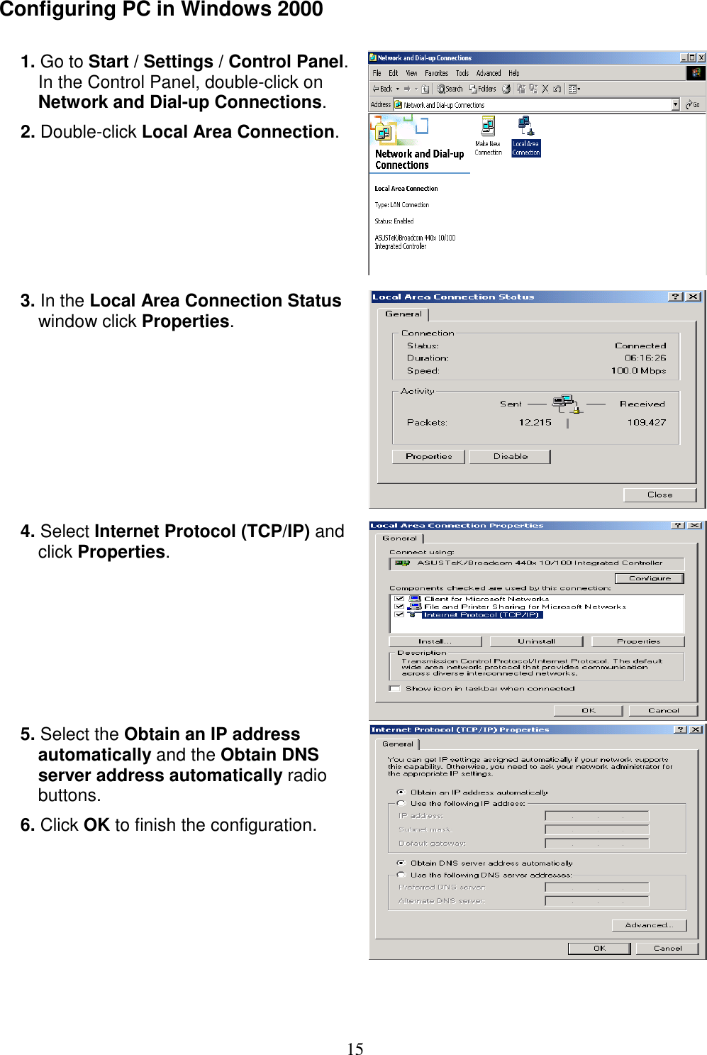 15 Configuring PC in Windows 2000  1. Go to Start / Settings / Control Panel. In the Control Panel, double-click on Network and Dial-up Connections. 2. Double-click Local Area Connection.   3. In the Local Area Connection Status window click Properties.  4. Select Internet Protocol (TCP/IP) and click Properties.  5. Select the Obtain an IP address automatically and the Obtain DNS server address automatically radio buttons. 6. Click OK to finish the configuration.     