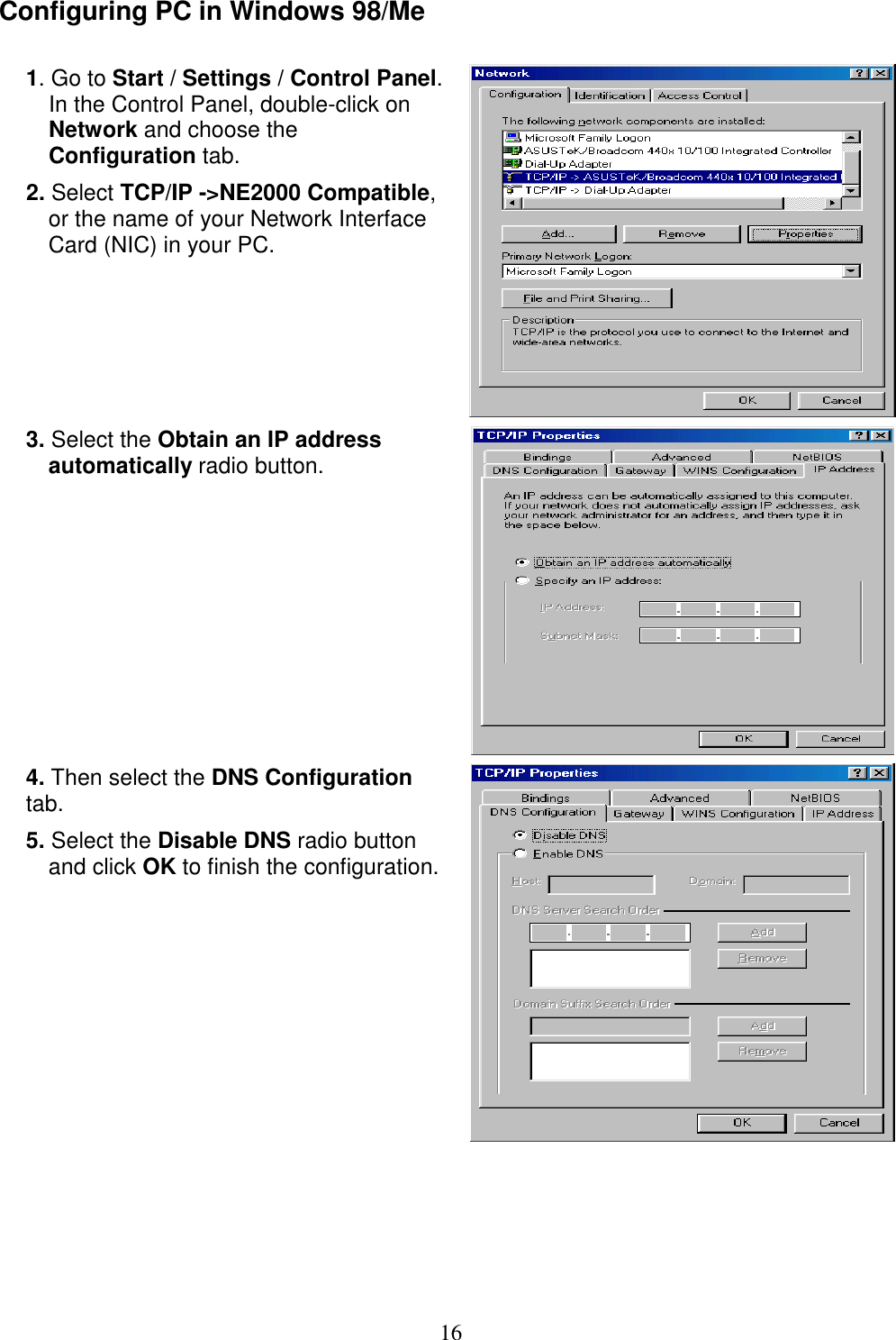 16 Configuring PC in Windows 98/Me  1. Go to Start / Settings / Control Panel. In the Control Panel, double-click on Network and choose the Configuration tab. 2. Select TCP/IP -&gt;NE2000 Compatible, or the name of your Network Interface Card (NIC) in your PC.   3. Select the Obtain an IP address automatically radio button.  4. Then select the DNS Configuration tab. 5. Select the Disable DNS radio button and click OK to finish the configuration.     