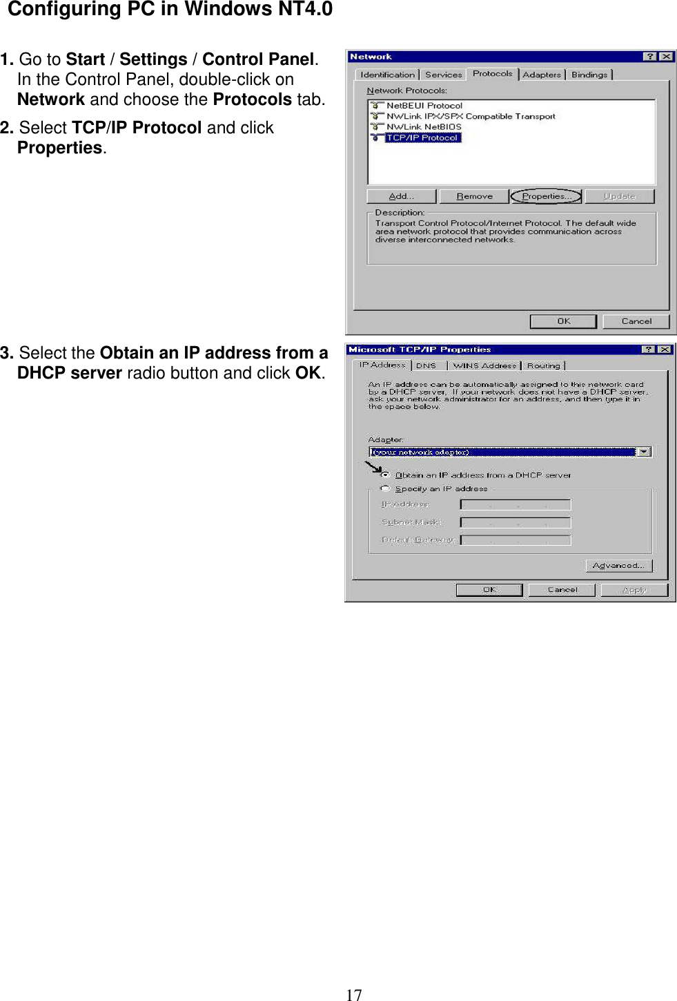 17  Configuring PC in Windows NT4.0                1. Go to Start / Settings / Control Panel. In the Control Panel, double-click on Network and choose the Protocols tab. 2. Select TCP/IP Protocol and click Properties.   3. Select the Obtain an IP address from a DHCP server radio button and click OK.  