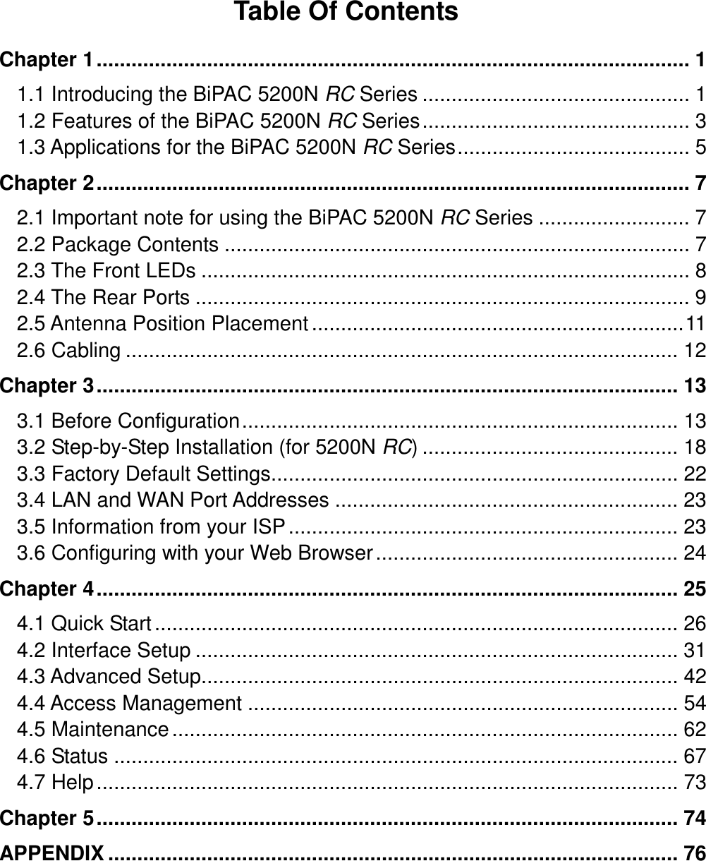  Table Of Contents  Chapter 1...................................................................................................... 1 1.1 Introducing the BiPAC 5200N RC Series .............................................. 1 1.2 Features of the BiPAC 5200N RC Series.............................................. 3 1.3 Applications for the BiPAC 5200N RC Series........................................ 5 Chapter 2...................................................................................................... 7 2.1 Important note for using the BiPAC 5200N RC Series .......................... 7 2.2 Package Contents ................................................................................ 7 2.3 The Front LEDs .................................................................................... 8 2.4 The Rear Ports ..................................................................................... 9 2.5 Antenna Position Placement................................................................11 2.6 Cabling ............................................................................................... 12 Chapter 3.................................................................................................... 13 3.1 Before Configuration........................................................................... 13 3.2 Step-by-Step Installation (for 5200N RC) ............................................ 18 3.3 Factory Default Settings...................................................................... 22 3.4 LAN and WAN Port Addresses ........................................................... 23 3.5 Information from your ISP................................................................... 23 3.6 Configuring with your Web Browser.................................................... 24 Chapter 4.................................................................................................... 25 4.1 Quick Start.......................................................................................... 26 4.2 Interface Setup ................................................................................... 31 4.3 Advanced Setup.................................................................................. 42 4.4 Access Management .......................................................................... 54 4.5 Maintenance....................................................................................... 62 4.6 Status ................................................................................................. 67 4.7 Help.................................................................................................... 73 Chapter 5.................................................................................................... 74 APPENDIX .................................................................................................. 76 