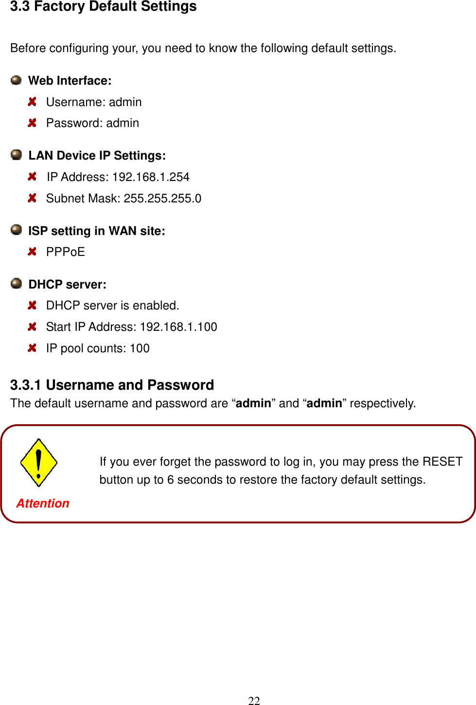 22 3.3 Factory Default Settings Before configuring your, you need to know the following default settings.   Web Interface:  Username: admin  Password: admin   LAN Device IP Settings:    IP Address: 192.168.1.254    Subnet Mask: 255.255.255.0   ISP setting in WAN site:   PPPoE   DHCP server:  DHCP server is enabled.  Start IP Address: 192.168.1.100   IP pool counts: 100 3.3.1 Username and Password The default username and password are “admin” and “admin” respectively.               Attention  If you ever forget the password to log in, you may press the RESET button up to 6 seconds to restore the factory default settings. Attention 