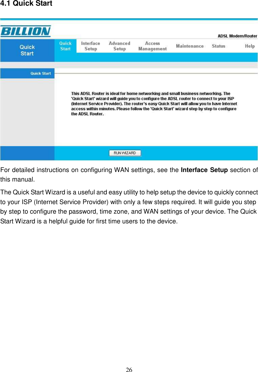 26 4.1 Quick Start  For detailed instructions on configuring WAN settings, see the Interface Setup section of this manual. The Quick Start Wizard is a useful and easy utility to help setup the device to quickly connect to your ISP (Internet Service Provider) with only a few steps required. It will guide you step by step to configure the password, time zone, and WAN settings of your device. The Quick Start Wizard is a helpful guide for first time users to the device.  