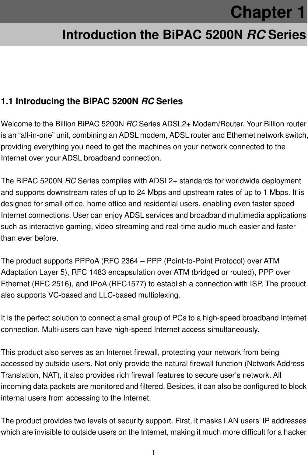 1 Chapter 1 Introduction the BiPAC 5200N RC Series 1.1 Introducing the BiPAC 5200N RC Series Welcome to the Billion BiPAC 5200N RC Series ADSL2+ Modem/Router. Your Billion router is an “all-in-one” unit, combining an ADSL modem, ADSL router and Ethernet network switch, providing everything you need to get the machines on your network connected to the Internet over your ADSL broadband connection.  The BiPAC 5200N RC Series complies with ADSL2+ standards for worldwide deployment and supports downstream rates of up to 24 Mbps and upstream rates of up to 1 Mbps. It is designed for small office, home office and residential users, enabling even faster speed Internet connections. User can enjoy ADSL services and broadband multimedia applications such as interactive gaming, video streaming and real-time audio much easier and faster than ever before.  The product supports PPPoA (RFC 2364 – PPP (Point-to-Point Protocol) over ATM Adaptation Layer 5), RFC 1483 encapsulation over ATM (bridged or routed), PPP over Ethernet (RFC 2516), and IPoA (RFC1577) to establish a connection with ISP. The product also supports VC-based and LLC-based multiplexing.  It is the perfect solution to connect a small group of PCs to a high-speed broadband Internet connection. Multi-users can have high-speed Internet access simultaneously.   This product also serves as an Internet firewall, protecting your network from being accessed by outside users. Not only provide the natural firewall function (Network Address Translation, NAT), it also provides rich firewall features to secure user’s network. All incoming data packets are monitored and filtered. Besides, it can also be configured to block internal users from accessing to the Internet.  The product provides two levels of security support. First, it masks LAN users’ IP addresses which are invisible to outside users on the Internet, making it much more difficult for a hacker 