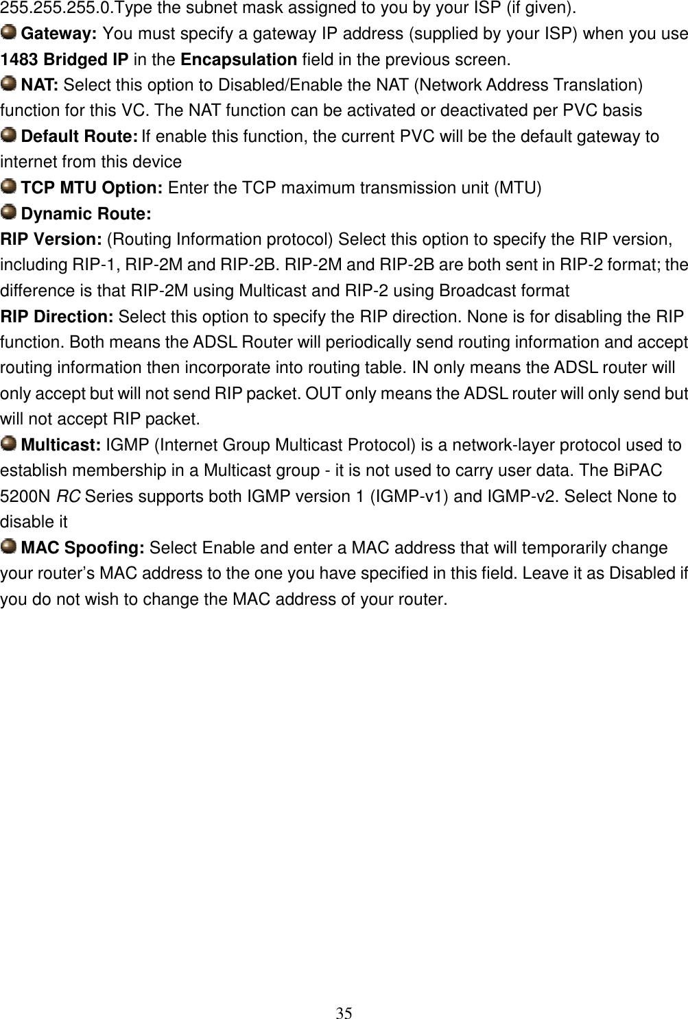 35 255.255.255.0.Type the subnet mask assigned to you by your ISP (if given).  Gateway: You must specify a gateway IP address (supplied by your ISP) when you use 1483 Bridged IP in the Encapsulation field in the previous screen.  NAT: Select this option to Disabled/Enable the NAT (Network Address Translation) function for this VC. The NAT function can be activated or deactivated per PVC basis  Default Route: If enable this function, the current PVC will be the default gateway to internet from this device  TCP MTU Option: Enter the TCP maximum transmission unit (MTU)  Dynamic Route: RIP Version: (Routing Information protocol) Select this option to specify the RIP version, including RIP-1, RIP-2M and RIP-2B. RIP-2M and RIP-2B are both sent in RIP-2 format; the difference is that RIP-2M using Multicast and RIP-2 using Broadcast format RIP Direction: Select this option to specify the RIP direction. None is for disabling the RIP function. Both means the ADSL Router will periodically send routing information and accept routing information then incorporate into routing table. IN only means the ADSL router will only accept but will not send RIP packet. OUT only means the ADSL router will only send but will not accept RIP packet.  Multicast: IGMP (Internet Group Multicast Protocol) is a network-layer protocol used to establish membership in a Multicast group - it is not used to carry user data. The BiPAC 5200N RC Series supports both IGMP version 1 (IGMP-v1) and IGMP-v2. Select None to disable it  MAC Spoofing: Select Enable and enter a MAC address that will temporarily change your router’s MAC address to the one you have specified in this field. Leave it as Disabled if you do not wish to change the MAC address of your router.               