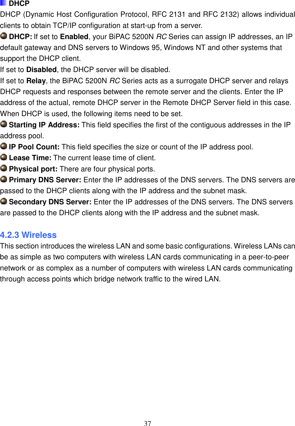 37   DHCP DHCP (Dynamic Host Configuration Protocol, RFC 2131 and RFC 2132) allows individual clients to obtain TCP/IP configuration at start-up from a server.  DHCP: If set to Enabled, your BiPAC 5200N RC Series can assign IP addresses, an IP default gateway and DNS servers to Windows 95, Windows NT and other systems that support the DHCP client. If set to Disabled, the DHCP server will be disabled. If set to Relay, the BiPAC 5200N RC Series acts as a surrogate DHCP server and relays DHCP requests and responses between the remote server and the clients. Enter the IP address of the actual, remote DHCP server in the Remote DHCP Server field in this case. When DHCP is used, the following items need to be set.  Starting IP Address: This field specifies the first of the contiguous addresses in the IP address pool.  IP Pool Count: This field specifies the size or count of the IP address pool.  Lease Time: The current lease time of client.  Physical port: There are four physical ports.  Primary DNS Server: Enter the IP addresses of the DNS servers. The DNS servers are passed to the DHCP clients along with the IP address and the subnet mask.  Secondary DNS Server: Enter the IP addresses of the DNS servers. The DNS servers are passed to the DHCP clients along with the IP address and the subnet mask.  4.2.3 Wireless This section introduces the wireless LAN and some basic configurations. Wireless LANs can be as simple as two computers with wireless LAN cards communicating in a peer-to-peer network or as complex as a number of computers with wireless LAN cards communicating through access points which bridge network traffic to the wired LAN. 