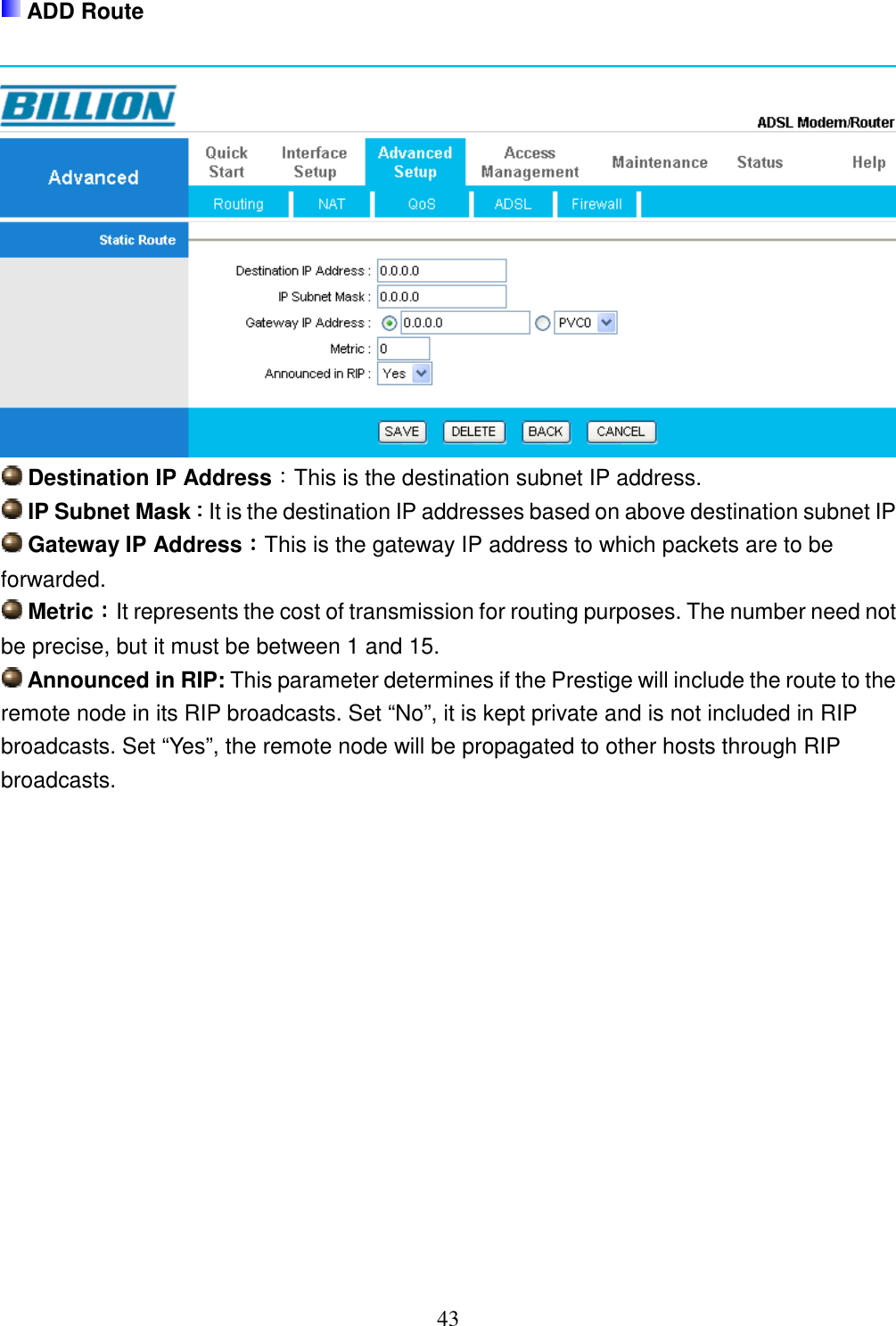 43  ADD Route    Destination IP Address：This is the destination subnet IP address.  IP Subnet Mask：：：：It is the destination IP addresses based on above destination subnet IP  Gateway IP Address：：：：This is the gateway IP address to which packets are to be forwarded.  Metric：：：：It represents the cost of transmission for routing purposes. The number need not be precise, but it must be between 1 and 15.  Announced in RIP: This parameter determines if the Prestige will include the route to the remote node in its RIP broadcasts. Set “No”, it is kept private and is not included in RIP broadcasts. Set “Yes”, the remote node will be propagated to other hosts through RIP broadcasts.               