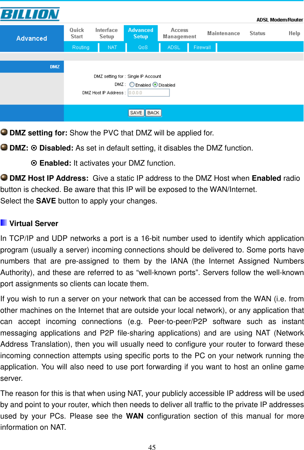 45   DMZ setting for: Show the PVC that DMZ will be applied for.  DMZ:  Disabled: As set in default setting, it disables the DMZ function.    Enabled: It activates your DMZ function.    DMZ Host IP Address:  Give a static IP address to the DMZ Host when Enabled radio button is checked. Be aware that this IP will be exposed to the WAN/Internet. Select the SAVE button to apply your changes.   Virtual Server In TCP/IP and UDP networks a port is a 16-bit number used to identify which application program (usually a server) incoming connections should be delivered to. Some ports have numbers  that  are  pre-assigned  to  them  by  the  IANA  (the  Internet  Assigned  Numbers Authority), and these are referred to as “well-known ports”. Servers follow the well-known port assignments so clients can locate them. If you wish to run a server on your network that can be accessed from the WAN (i.e. from other machines on the Internet that are outside your local network), or any application that can  accept  incoming  connections  (e.g.  Peer-to-peer/P2P  software  such  as  instant messaging  applications  and  P2P  file-sharing  applications)  and  are  using  NAT  (Network Address Translation), then you will usually need to configure your router to forward these incoming connection attempts using specific ports to the PC on your network running the application. You will also need to use port forwarding if you want to host an online game server. The reason for this is that when using NAT, your publicly accessible IP address will be used by and point to your router, which then needs to deliver all traffic to the private IP addresses used  by  your  PCs.  Please  see  the  WAN  configuration  section  of  this  manual  for  more information on NAT. 