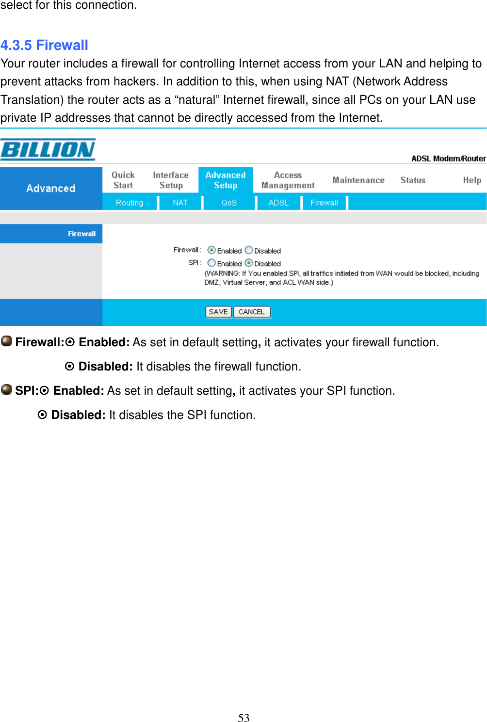 53 select for this connection.  4.3.5 Firewall Your router includes a firewall for controlling Internet access from your LAN and helping to prevent attacks from hackers. In addition to this, when using NAT (Network Address Translation) the router acts as a “natural” Internet firewall, since all PCs on your LAN use private IP addresses that cannot be directly accessed from the Internet.   Firewall: Enabled: As set in default setting, it activates your firewall function.  Disabled: It disables the firewall function.  SPI: Enabled: As set in default setting, it activates your SPI function.  Disabled: It disables the SPI function.                