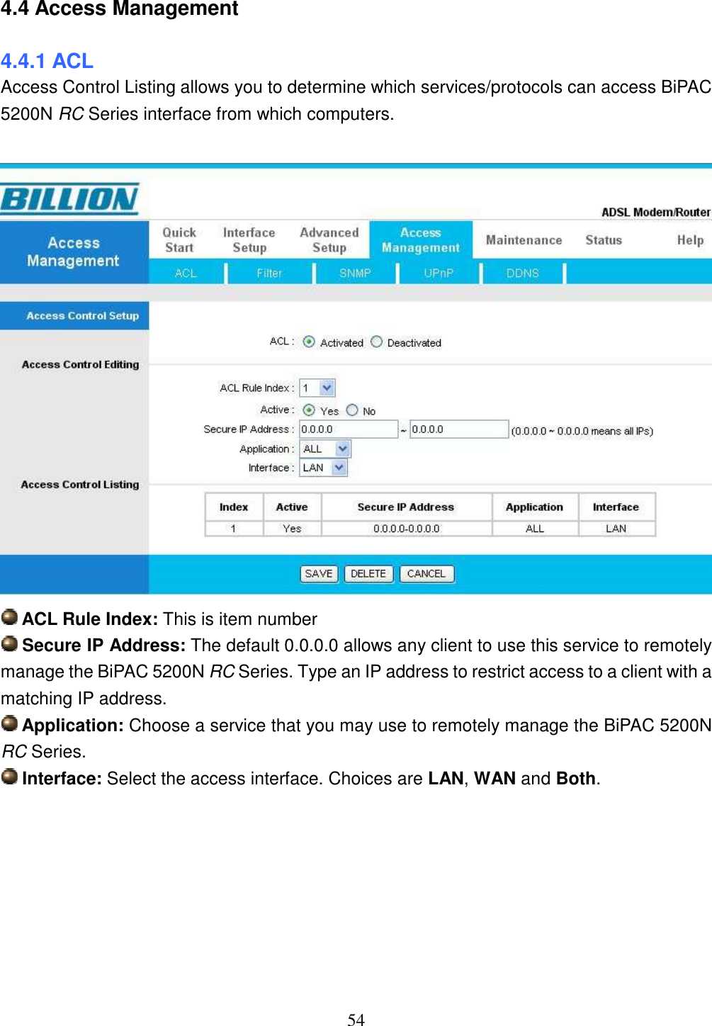 54 4.4 Access Management 4.4.1 ACL Access Control Listing allows you to determine which services/protocols can access BiPAC 5200N RC Series interface from which computers.    ACL Rule Index: This is item number  Secure IP Address: The default 0.0.0.0 allows any client to use this service to remotely manage the BiPAC 5200N RC Series. Type an IP address to restrict access to a client with a matching IP address.  Application: Choose a service that you may use to remotely manage the BiPAC 5200N RC Series.  Interface: Select the access interface. Choices are LAN, WAN and Both.        