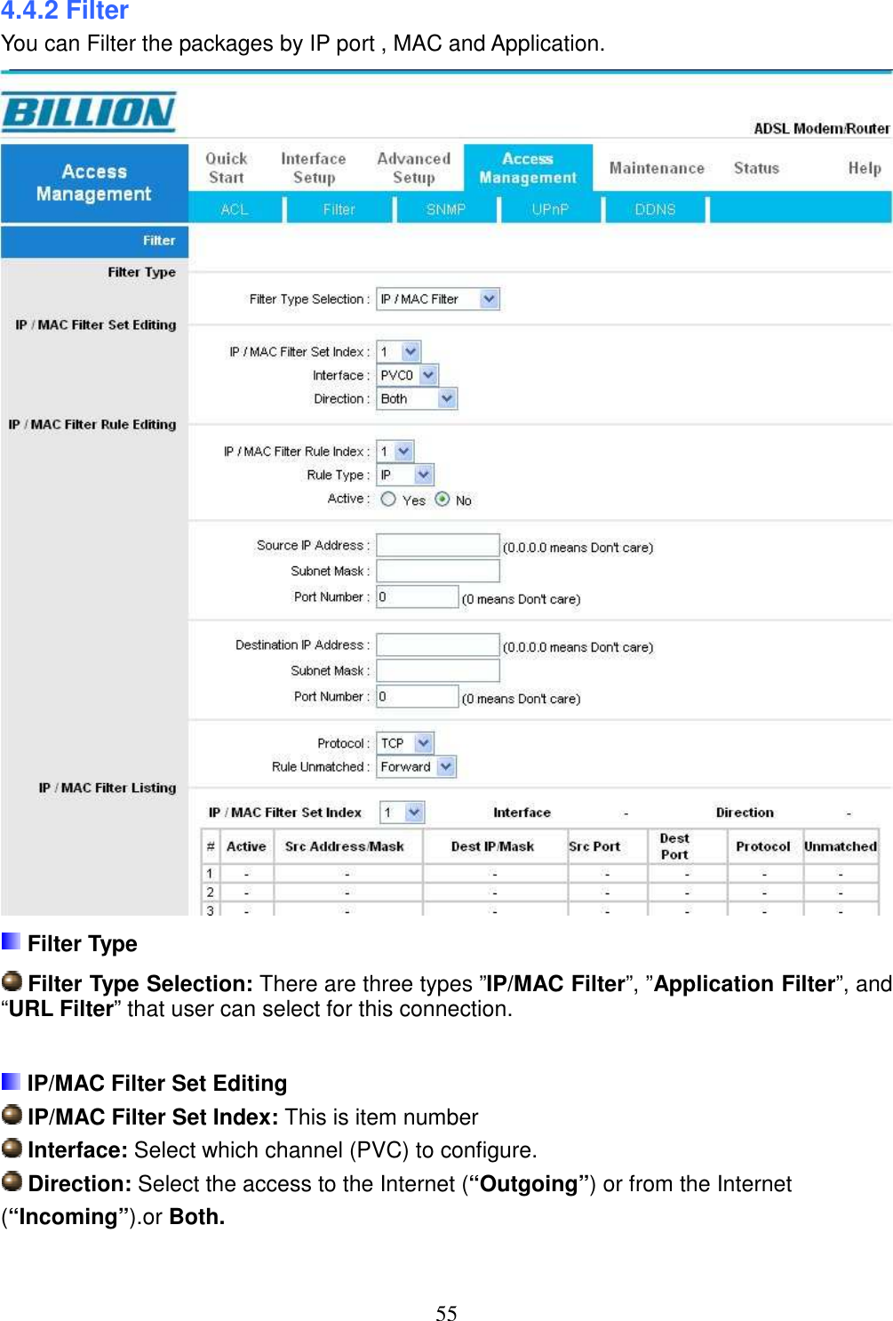 55 4.4.2 Filter You can Filter the packages by IP port , MAC and Application.   Filter Type  Filter Type Selection: There are three types ”IP/MAC Filter”, ”Application Filter”, and “URL Filter” that user can select for this connection.   IP/MAC Filter Set Editing  IP/MAC Filter Set Index: This is item number  Interface: Select which channel (PVC) to configure.  Direction: Select the access to the Internet (“Outgoing”) or from the Internet (“Incoming”).or Both.  