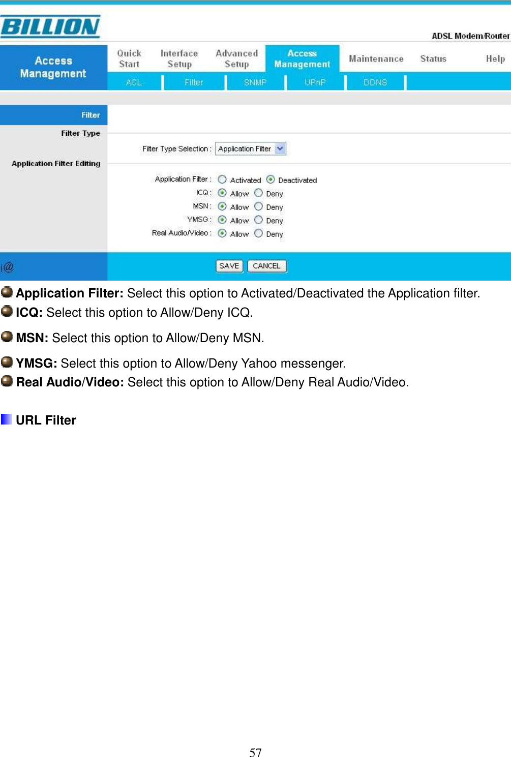 57   Application Filter: Select this option to Activated/Deactivated the Application filter.  ICQ: Select this option to Allow/Deny ICQ.  MSN: Select this option to Allow/Deny MSN.  YMSG: Select this option to Allow/Deny Yahoo messenger.  Real Audio/Video: Select this option to Allow/Deny Real Audio/Video.   URL Filter  