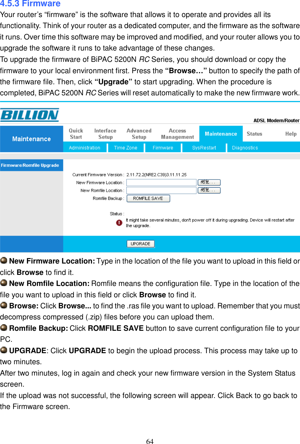 64 4.5.3 Firmware Your router’s “firmware” is the software that allows it to operate and provides all its functionality. Think of your router as a dedicated computer, and the firmware as the software it runs. Over time this software may be improved and modified, and your router allows you to upgrade the software it runs to take advantage of these changes. To upgrade the firmware of BiPAC 5200N RC Series, you should download or copy the firmware to your local environment first. Press the “Browse…” button to specify the path of the firmware file. Then, click “Upgrade” to start upgrading. When the procedure is completed, BiPAC 5200N RC Series will reset automatically to make the new firmware work.   New Firmware Location: Type in the location of the file you want to upload in this field or click Browse to find it.  New Romfile Location: Romfile means the configuration file. Type in the location of the file you want to upload in this field or click Browse to find it.  Browse: Click Browse... to find the .ras file you want to upload. Remember that you must decompress compressed (.zip) files before you can upload them.  Romfile Backup: Click ROMFILE SAVE button to save current configuration file to your PC.  UPGRADE: Click UPGRADE to begin the upload process. This process may take up to two minutes. After two minutes, log in again and check your new firmware version in the System Status screen. If the upload was not successful, the following screen will appear. Click Back to go back to the Firmware screen.  