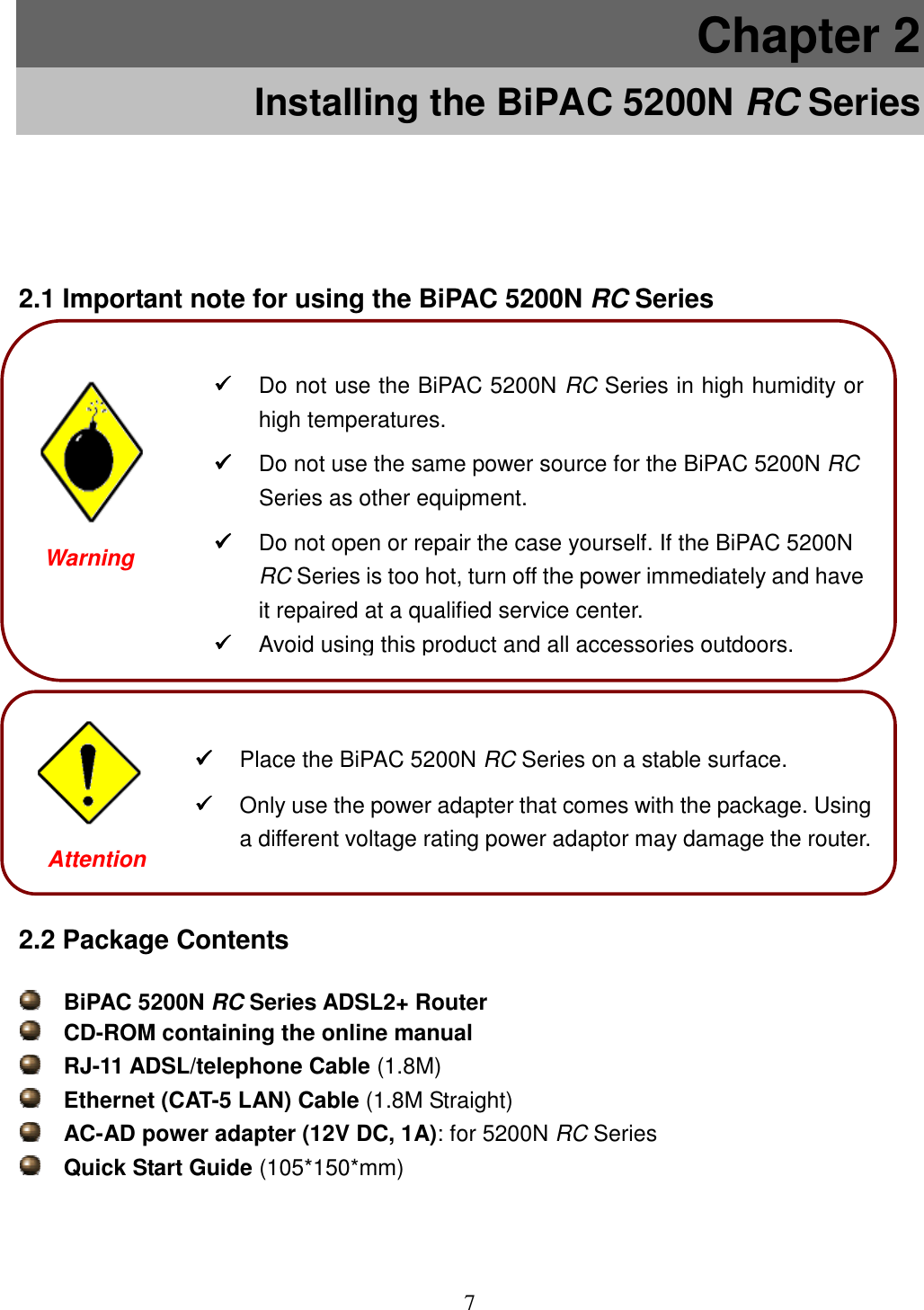 7  Chapter 2 Installing the BiPAC 5200N RC Series 2.1 Important note for using the BiPAC 5200N RC Series                 2.2 Package Contents  BiPAC 5200N RC Series ADSL2+ Router   CD-ROM containing the online manual  RJ-11 ADSL/telephone Cable (1.8M)  Ethernet (CAT-5 LAN) Cable (1.8M Straight)  AC-AD power adapter (12V DC, 1A): for 5200N RC Series  Quick Start Guide (105*150*mm)  Place the BiPAC 5200N RC Series on a stable surface.  Only use the power adapter that comes with the package. Using a different voltage rating power adaptor may damage the router.  Attention  Do not use the BiPAC 5200N RC Series in high humidity or high temperatures.  Do not use the same power source for the BiPAC 5200N RC Series as other equipment.  Do not open or repair the case yourself. If the BiPAC 5200N RC Series is too hot, turn off the power immediately and have it repaired at a qualified service center.  Avoid using this product and all accessories outdoors. Warning  