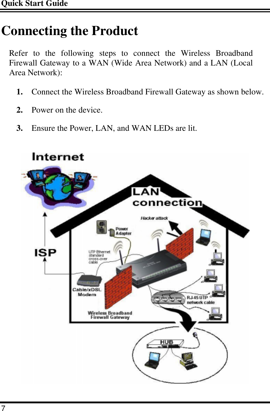 Quick Start Guide 7 Connecting the Product Refer to the following steps to connect the Wireless Broadband Firewall Gateway to a WAN (Wide Area Network) and a LAN (Local Area Network): 1.  Connect the Wireless Broadband Firewall Gateway as shown below. 2.  Power on the device. 3.  Ensure the Power, LAN, and WAN LEDs are lit.  