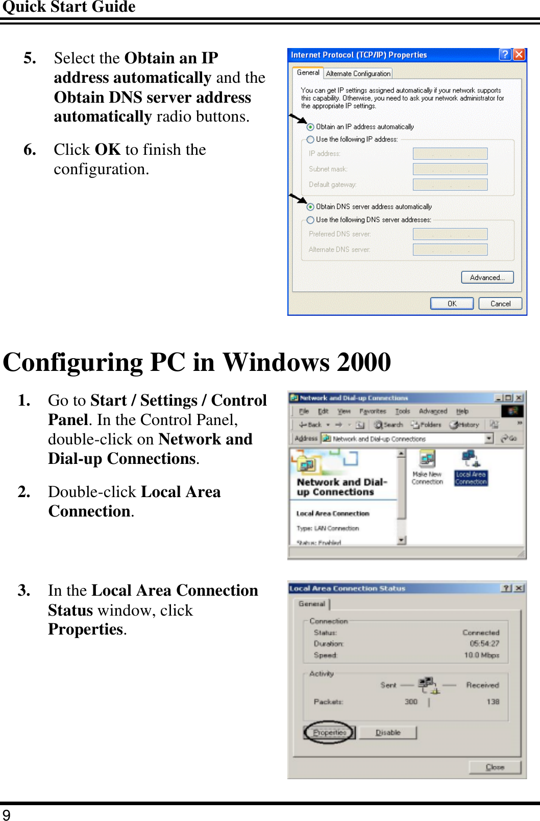 Quick Start Guide 9 5.  Select the Obtain an IP address automatically and the Obtain DNS server address automatically radio buttons. 6.  Click OK to finish the configuration.  Configuring PC in Windows 2000 1.  Go to Start / Settings / Control Panel. In the Control Panel, double-click on Network and Dial-up Connections. 2.  Double-click Local Area Connection.  3.  In the Local Area Connection Status window, click Properties.  