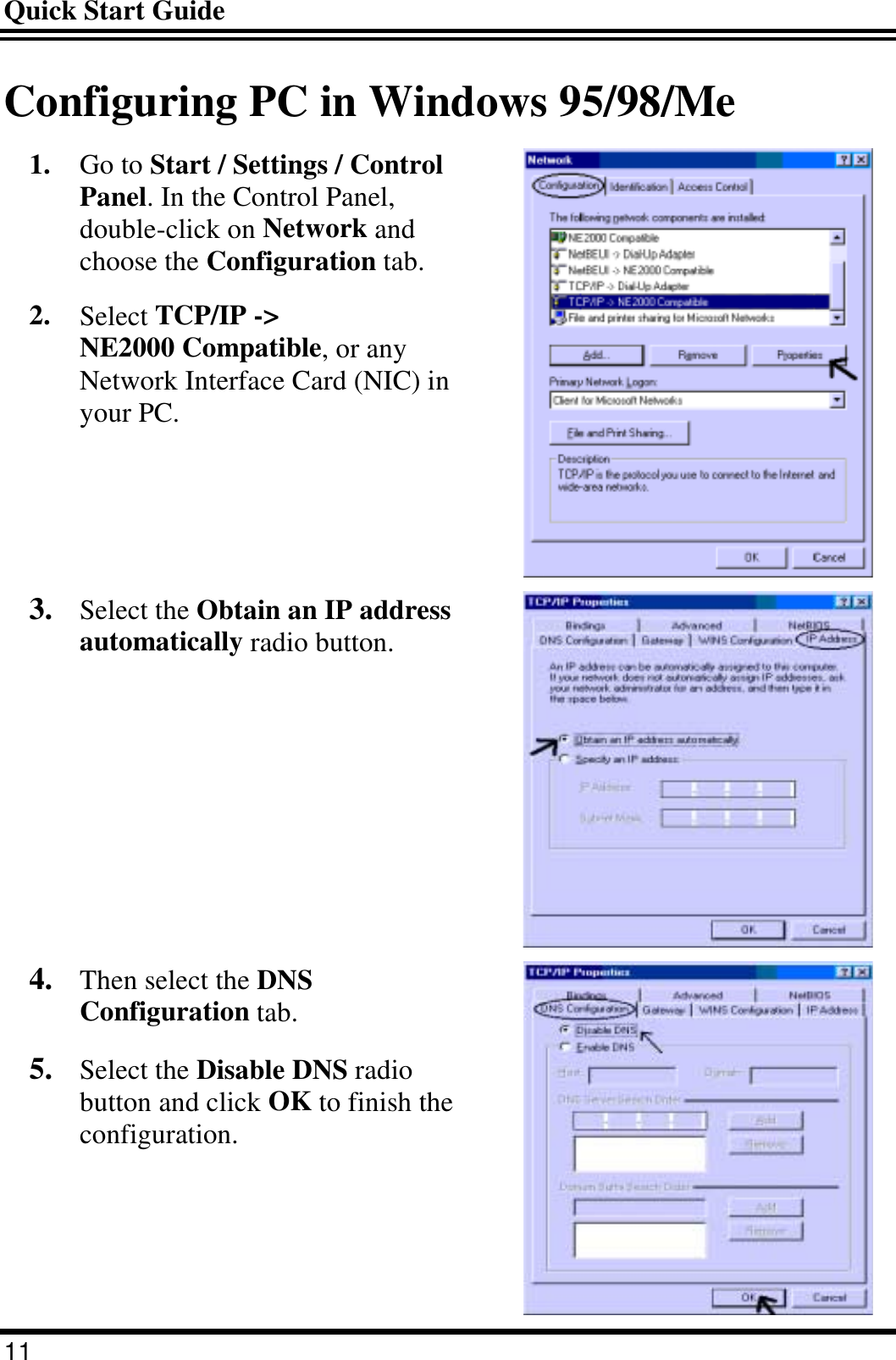 Quick Start Guide 11 Configuring PC in Windows 95/98/Me 1.  Go to Start / Settings / Control Panel. In the Control Panel, double-click on Network and choose the Configuration tab. 2.  Select TCP/IP -&gt; NE2000 Compatible, or any Network Interface Card (NIC) in your PC.  3.  Select the Obtain an IP address automatically radio button.  4.  Then select the DNS Configuration tab. 5.  Select the Disable DNS radio button and click OK to finish the configuration.  