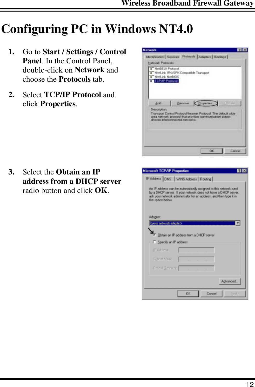 Wireless Broadband Firewall Gateway 12 Configuring PC in Windows NT4.0 1.  Go to Start / Settings / Control Panel. In the Control Panel, double-click on Network and choose the Protocols tab. 2.  Select TCP/IP Protocol and click Properties.  3.  Select the Obtain an IP address from a DHCP server radio button and click OK.  