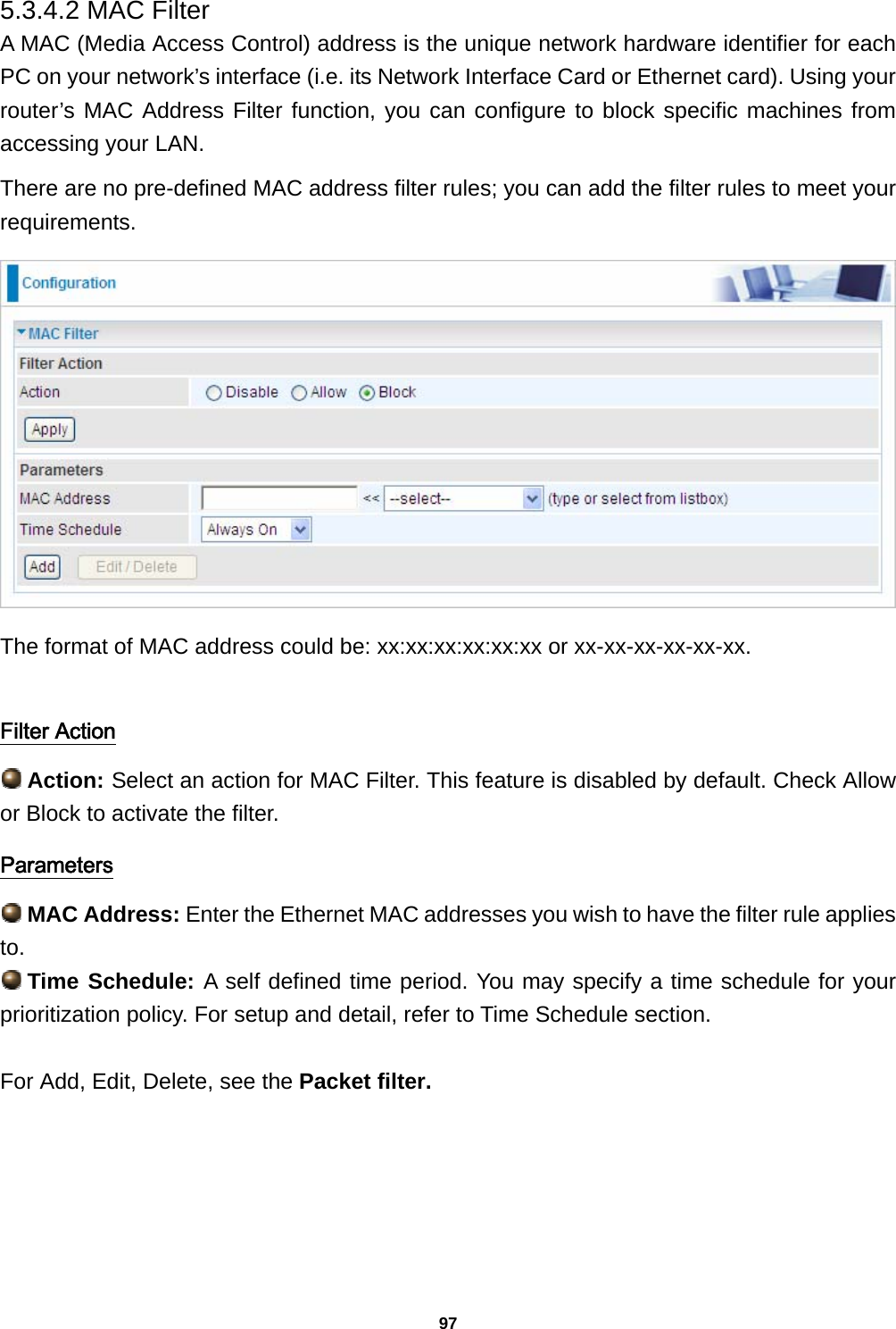 97 5.3.4.2 MAC Filter A MAC (Media Access Control) address is the unique network hardware identifier for each PC on your network’s interface (i.e. its Network Interface Card or Ethernet card). Using your router’s MAC Address Filter function, you can configure to block specific machines from accessing your LAN. There are no pre-defined MAC address filter rules; you can add the filter rules to meet your requirements.   The format of MAC address could be: xx:xx:xx:xx:xx:xx or xx-xx-xx-xx-xx-xx.  Filter Action  Action: Select an action for MAC Filter. This feature is disabled by default. Check Allow or Block to activate the filter. Parameters  MAC Address: Enter the Ethernet MAC addresses you wish to have the filter rule applies to.  Time Schedule: A self defined time period. You may specify a time schedule for your prioritization policy. For setup and detail, refer to Time Schedule section.  For Add, Edit, Delete, see the Packet filter.  
