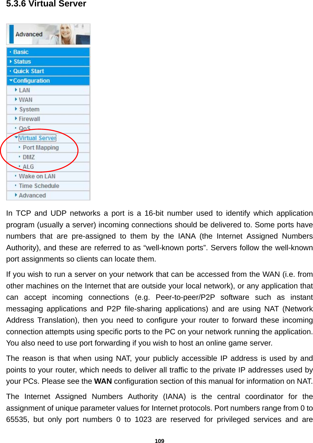 109 5.3.6 Virtual Server  In TCP and UDP networks a port is a 16-bit number used to identify which application program (usually a server) incoming connections should be delivered to. Some ports have numbers that are pre-assigned to them by the IANA (the Internet Assigned Numbers Authority), and these are referred to as “well-known ports”. Servers follow the well-known port assignments so clients can locate them. If you wish to run a server on your network that can be accessed from the WAN (i.e. from other machines on the Internet that are outside your local network), or any application that can accept incoming connections (e.g. Peer-to-peer/P2P software such as instant messaging applications and P2P file-sharing applications) and are using NAT (Network Address Translation), then you need to configure your router to forward these incoming connection attempts using specific ports to the PC on your network running the application. You also need to use port forwarding if you wish to host an online game server. The reason is that when using NAT, your publicly accessible IP address is used by and points to your router, which needs to deliver all traffic to the private IP addresses used by your PCs. Please see the WAN configuration section of this manual for information on NAT. The Internet Assigned Numbers Authority (IANA) is the central coordinator for the assignment of unique parameter values for Internet protocols. Port numbers range from 0 to 65535, but only port numbers 0 to 1023 are reserved for privileged services and are 