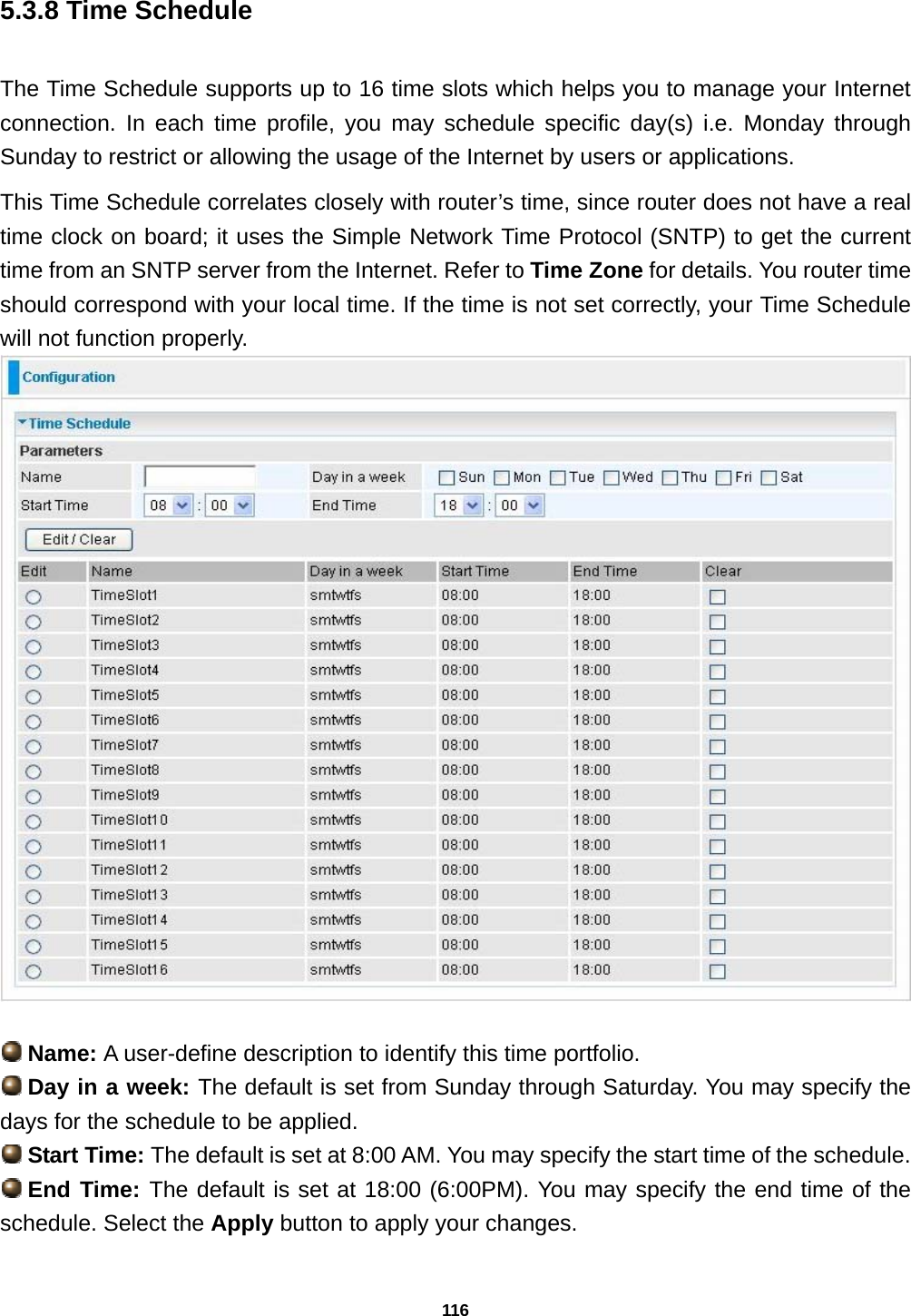 116 5.3.8 Time Schedule The Time Schedule supports up to 16 time slots which helps you to manage your Internet connection. In each time profile, you may schedule specific day(s) i.e. Monday through Sunday to restrict or allowing the usage of the Internet by users or applications.   This Time Schedule correlates closely with router’s time, since router does not have a real time clock on board; it uses the Simple Network Time Protocol (SNTP) to get the current time from an SNTP server from the Internet. Refer to Time Zone for details. You router time should correspond with your local time. If the time is not set correctly, your Time Schedule will not function properly.    Name: A user-define description to identify this time portfolio.  Day in a week: The default is set from Sunday through Saturday. You may specify the days for the schedule to be applied.  Start Time: The default is set at 8:00 AM. You may specify the start time of the schedule.  End Time: The default is set at 18:00 (6:00PM). You may specify the end time of the schedule. Select the Apply button to apply your changes. 