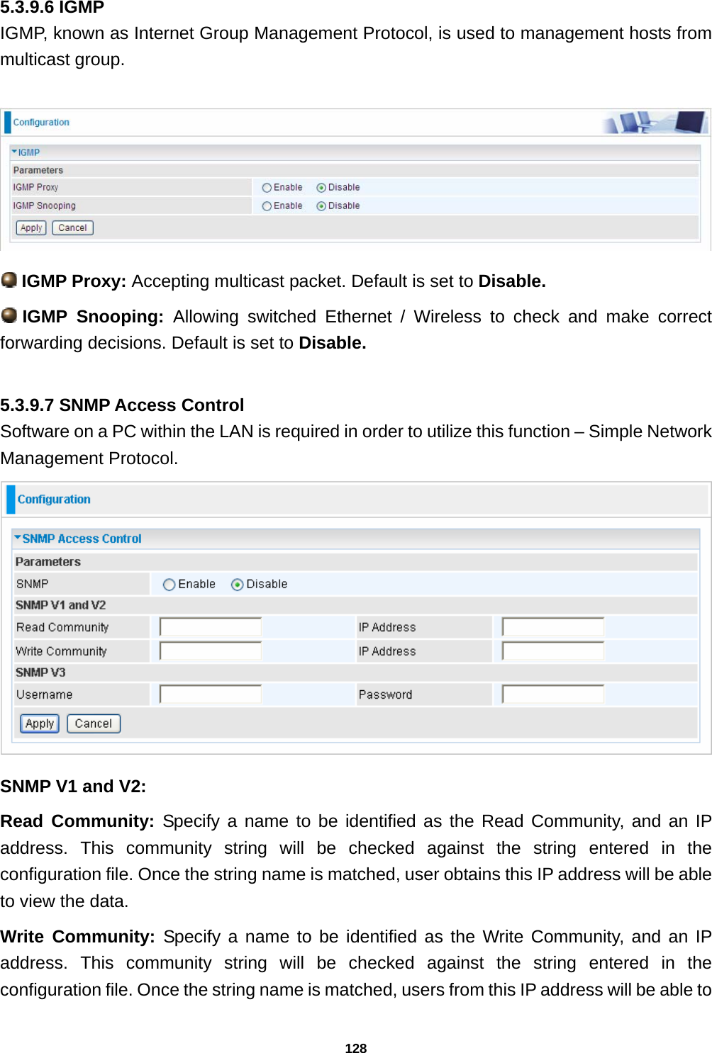 128 5.3.9.6 IGMP IGMP, known as Internet Group Management Protocol, is used to management hosts from multicast group.    IGMP Proxy: Accepting multicast packet. Default is set to Disable.   IGMP  Snooping:  Allowing switched Ethernet / Wireless to check and make correct forwarding decisions. Default is set to Disable.  5.3.9.7 SNMP Access Control Software on a PC within the LAN is required in order to utilize this function – Simple Network Management Protocol.  SNMP V1 and V2: Read Community: Specify a name to be identified as the Read Community, and an IP address. This community string will be checked against the string entered in the configuration file. Once the string name is matched, user obtains this IP address will be able to view the data. Write Community: Specify a name to be identified as the Write Community, and an IP address. This community string will be checked against the string entered in the configuration file. Once the string name is matched, users from this IP address will be able to 