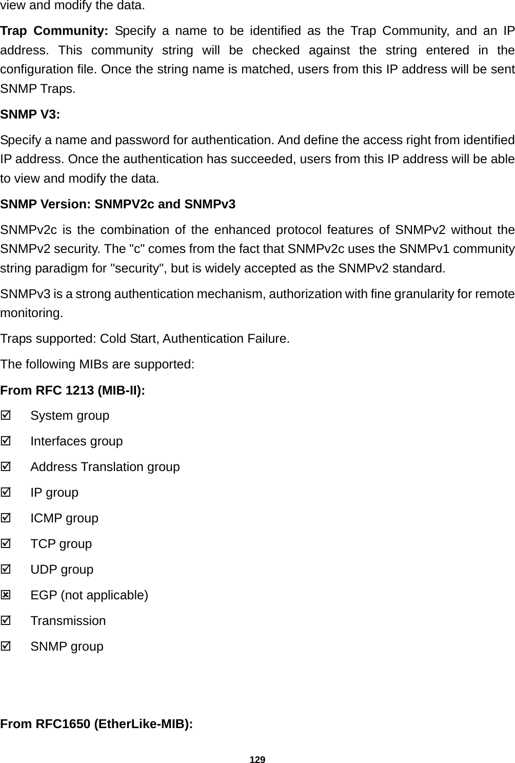 129 view and modify the data. Trap Community: Specify a name to be identified as the Trap Community, and an IP address. This community string will be checked against the string entered in the configuration file. Once the string name is matched, users from this IP address will be sent SNMP Traps. SNMP V3: Specify a name and password for authentication. And define the access right from identified IP address. Once the authentication has succeeded, users from this IP address will be able to view and modify the data. SNMP Version: SNMPV2c and SNMPv3 SNMPv2c is the combination of the enhanced protocol features of SNMPv2 without the SNMPv2 security. The &quot;c&quot; comes from the fact that SNMPv2c uses the SNMPv1 community string paradigm for &quot;security&quot;, but is widely accepted as the SNMPv2 standard. SNMPv3 is a strong authentication mechanism, authorization with fine granularity for remote monitoring. Traps supported: Cold Start, Authentication Failure. The following MIBs are supported: From RFC 1213 (MIB-II): ; System group ; Interfaces group ; Address Translation group ; IP group ; ICMP group ; TCP group ; UDP group :  EGP (not applicable) ; Transmission ; SNMP group   From RFC1650 (EtherLike-MIB): 