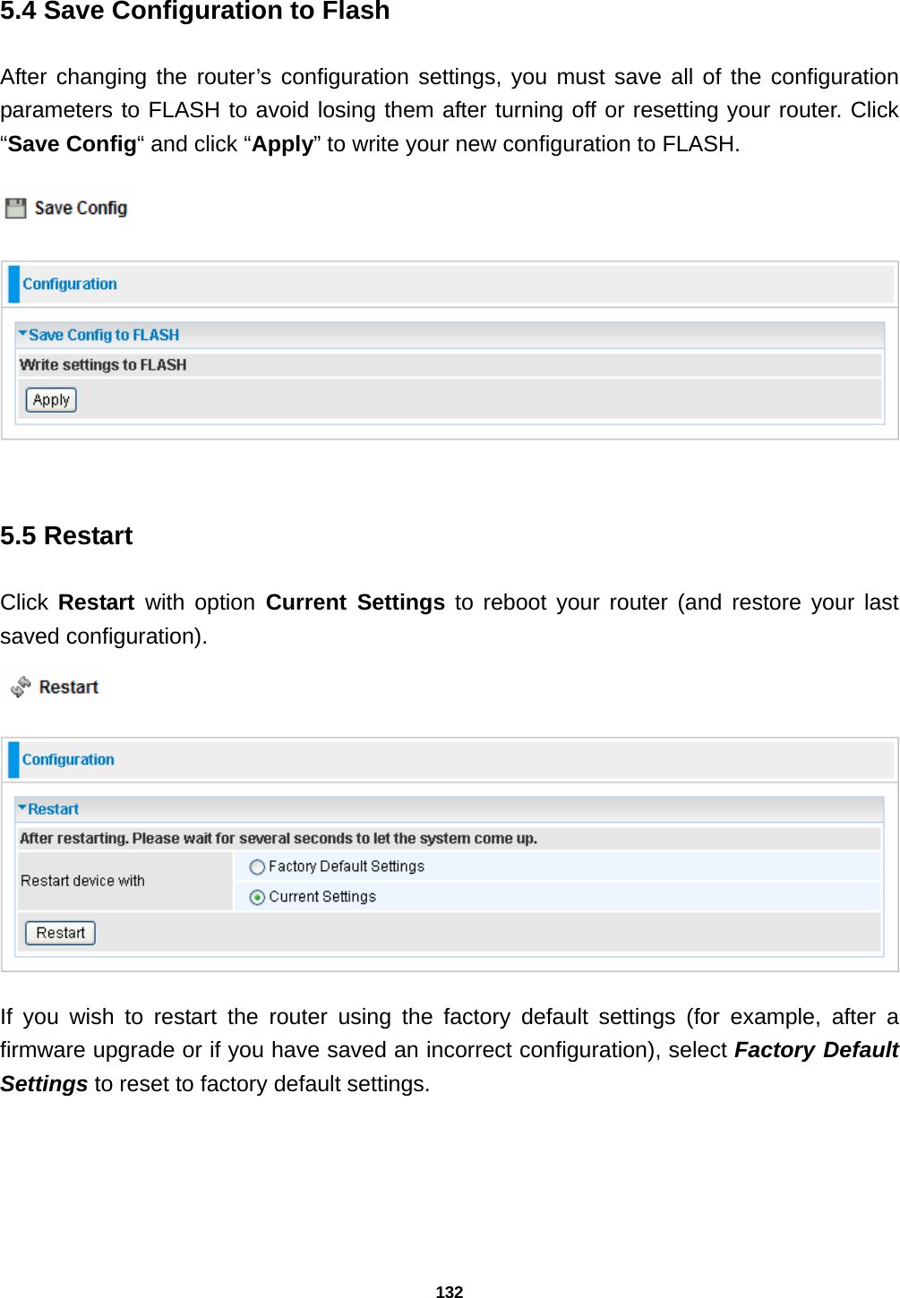 132 5.4 Save Configuration to Flash After changing the router’s configuration settings, you must save all of the configuration parameters to FLASH to avoid losing them after turning off or resetting your router. Click “Save Config“ and click “Apply” to write your new configuration to FLASH.    5.5 Restart Click  Restart  with option Current Settings to reboot your router (and restore your last saved configuration).   If you wish to restart the router using the factory default settings (for example, after a firmware upgrade or if you have saved an incorrect configuration), select Factory Default Settings to reset to factory default settings.  