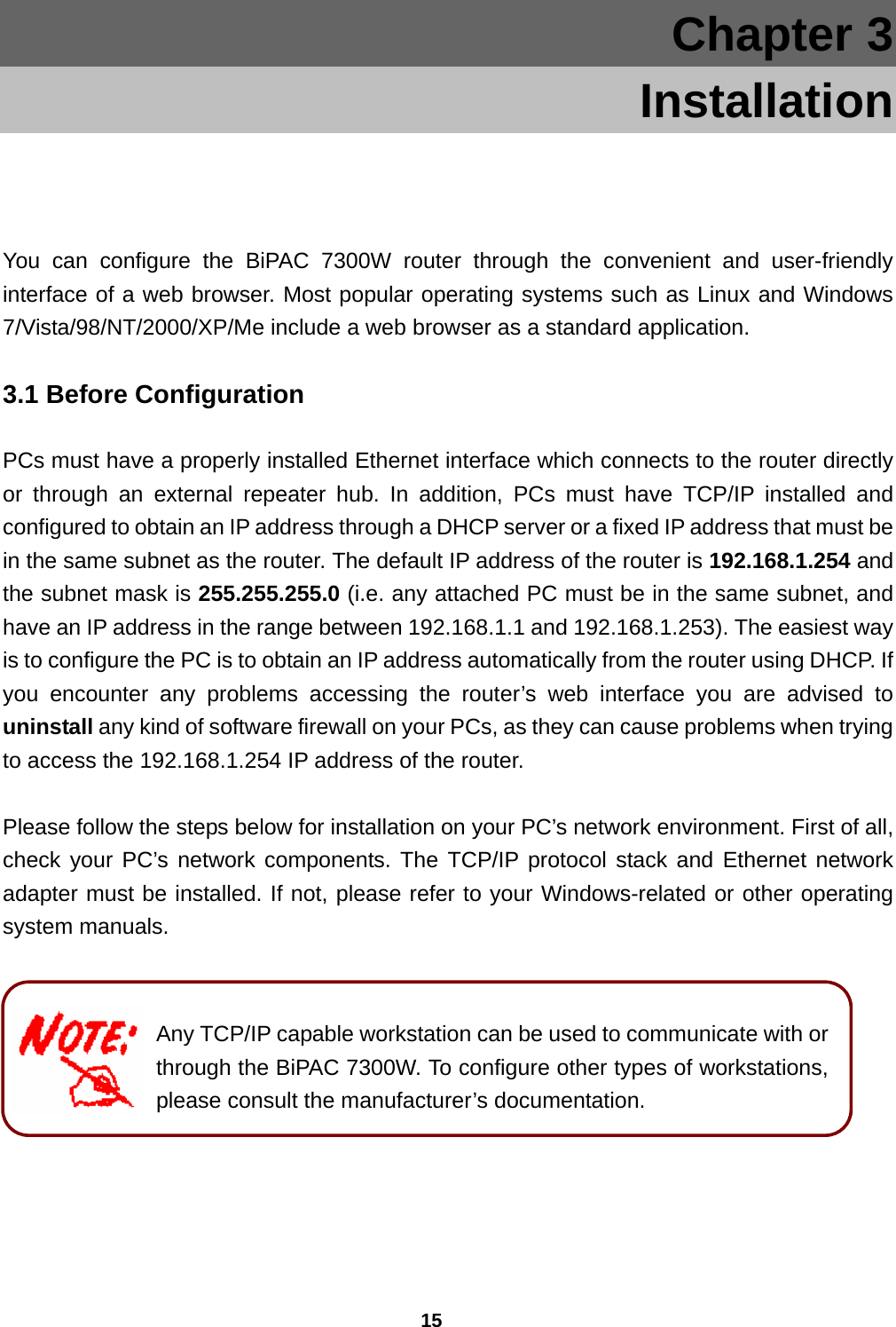 15 Chapter 3     Installation  You can configure the BiPAC 7300W router through the convenient and user-friendly interface of a web browser. Most popular operating systems such as Linux and Windows 7/Vista/98/NT/2000/XP/Me include a web browser as a standard application.  3.1 Before Configuration PCs must have a properly installed Ethernet interface which connects to the router directly or through an external repeater hub. In addition, PCs must have TCP/IP installed and configured to obtain an IP address through a DHCP server or a fixed IP address that must be in the same subnet as the router. The default IP address of the router is 192.168.1.254 and the subnet mask is 255.255.255.0 (i.e. any attached PC must be in the same subnet, and have an IP address in the range between 192.168.1.1 and 192.168.1.253). The easiest way is to configure the PC is to obtain an IP address automatically from the router using DHCP. If you encounter any problems accessing the router’s web interface you are advised to uninstall any kind of software firewall on your PCs, as they can cause problems when trying to access the 192.168.1.254 IP address of the router.   Please follow the steps below for installation on your PC’s network environment. First of all, check your PC’s network components. The TCP/IP protocol stack and Ethernet network adapter must be installed. If not, please refer to your Windows-related or other operating system manuals.     Any TCP/IP capable workstation can be used to communicate with or through the BiPAC 7300W. To configure other types of workstations, please consult the manufacturer’s documentation. 