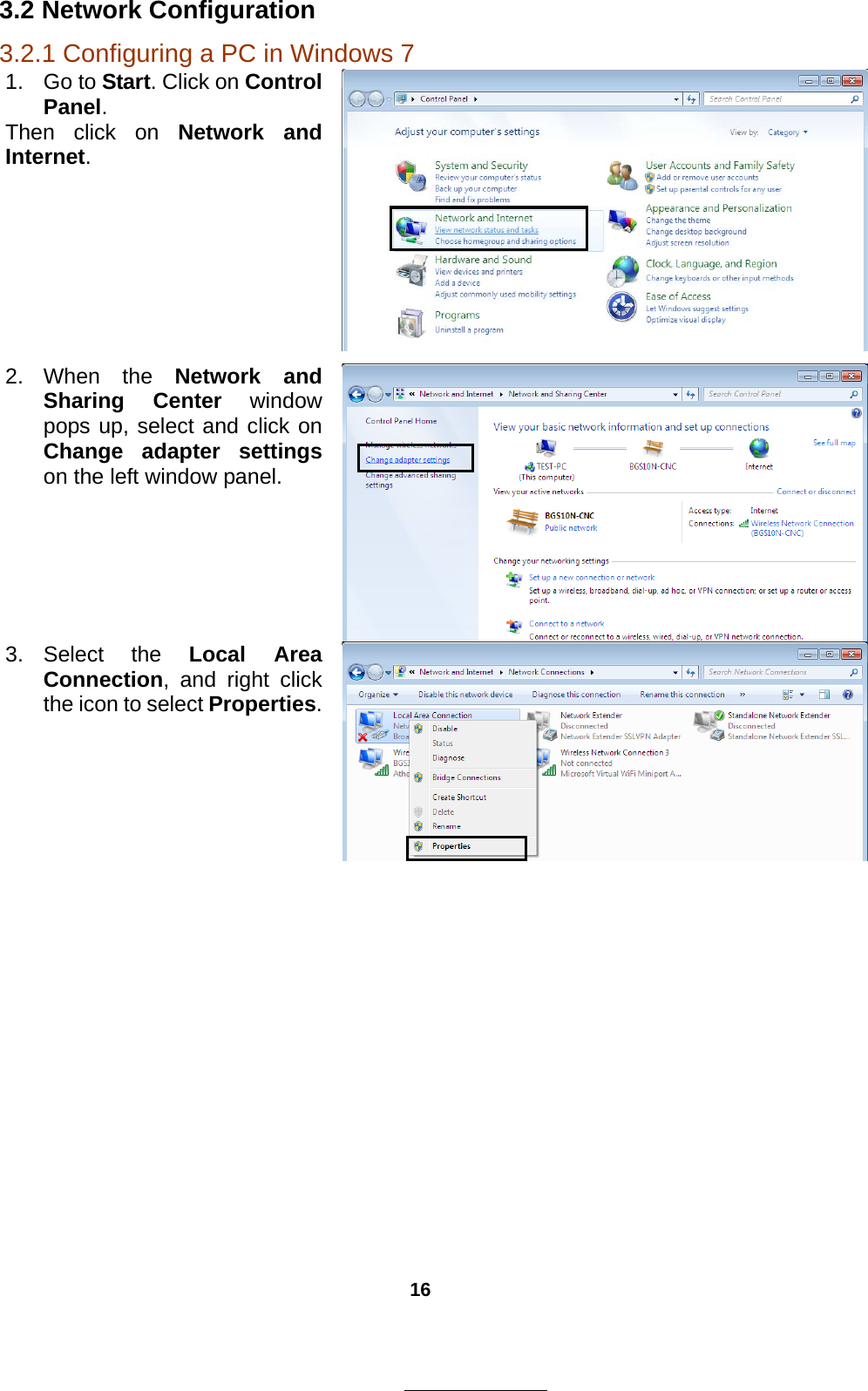 16 3.2 Network Configuration 3.2.1 Configuring a PC in Windows 7 1. Go to Start. Click on Control Panel. Then click on Network and Internet. 2. When the Network and Sharing Center window pops up, select and click on Change adapter settings on the left window panel. 3. Select  the  Local Area Connection, and right click the icon to select Properties. 
