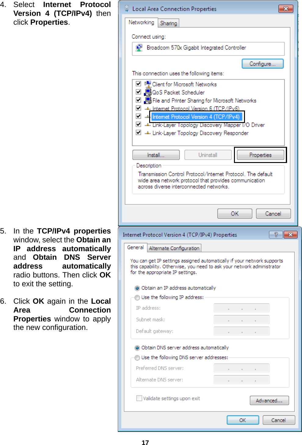 17  4. Select  Internet Protocol Version 4 (TCP/IPv4) then click Properties.  5. In the TCP/IPv4 properties window, select the Obtain an IP address automatically and  Obtain DNS Server address automatically radio buttons. Then click OK to exit the setting.  6. Click OK again in the Local Area Connection Properties window to apply the new configuration. 