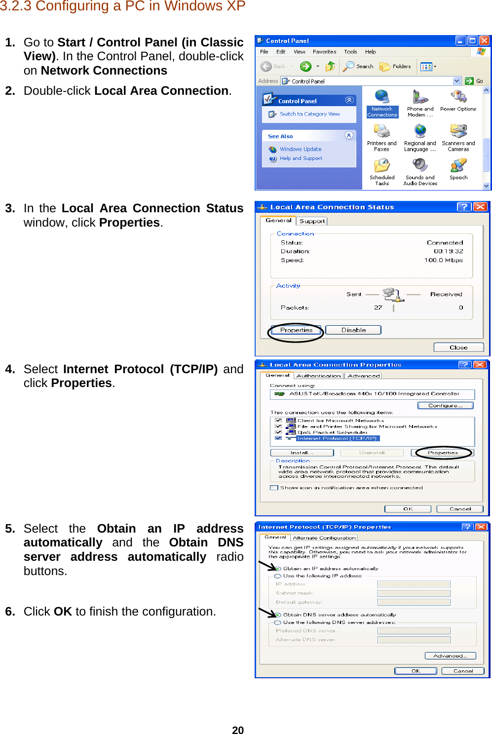 20 3.2.3 Configuring a PC in Windows XP     1.  Go to Start / Control Panel (in Classic View). In the Control Panel, double-click on Network Connections 2.  Double-click Local Area Connection.  3.  In the Local Area Connection Status window, click Properties. 4.  Select  Internet Protocol (TCP/IP) and click Properties.  5.  Select the Obtain an IP address automatically  and the  Obtain DNS server address automatically radio buttons.  6.  Click OK to finish the configuration.   