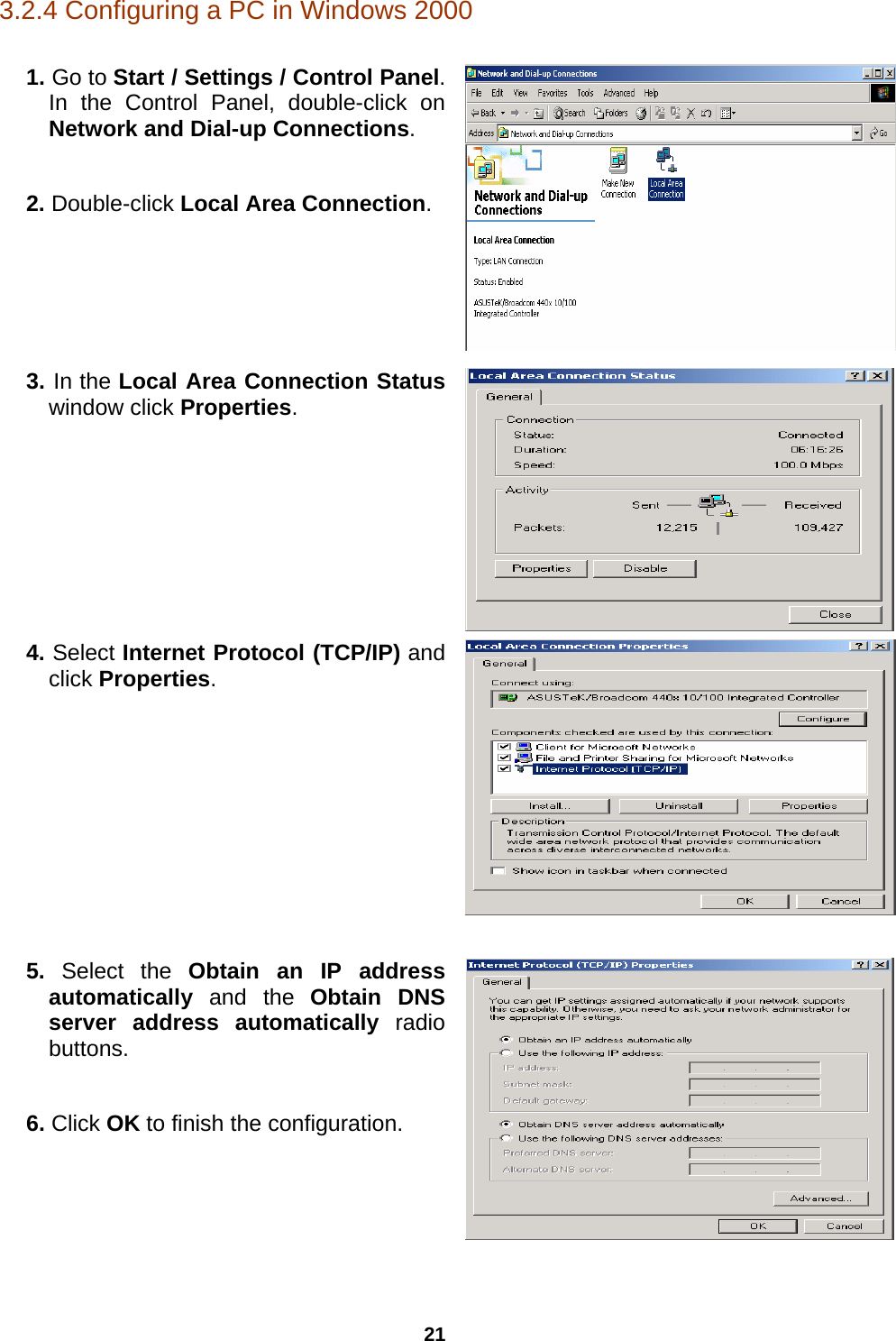 21 3.2.4 Configuring a PC in Windows 2000  1. Go to Start / Settings / Control Panel. In the Control Panel, double-click on Network and Dial-up Connections.  2. Double-click Local Area Connection.  3. In the Local Area Connection Status window click Properties.  4. Select Internet Protocol (TCP/IP) and click Properties.  5. Select the Obtain an IP address automatically  and the  Obtain DNS server address automatically radio buttons.  6. Click OK to finish the configuration.   