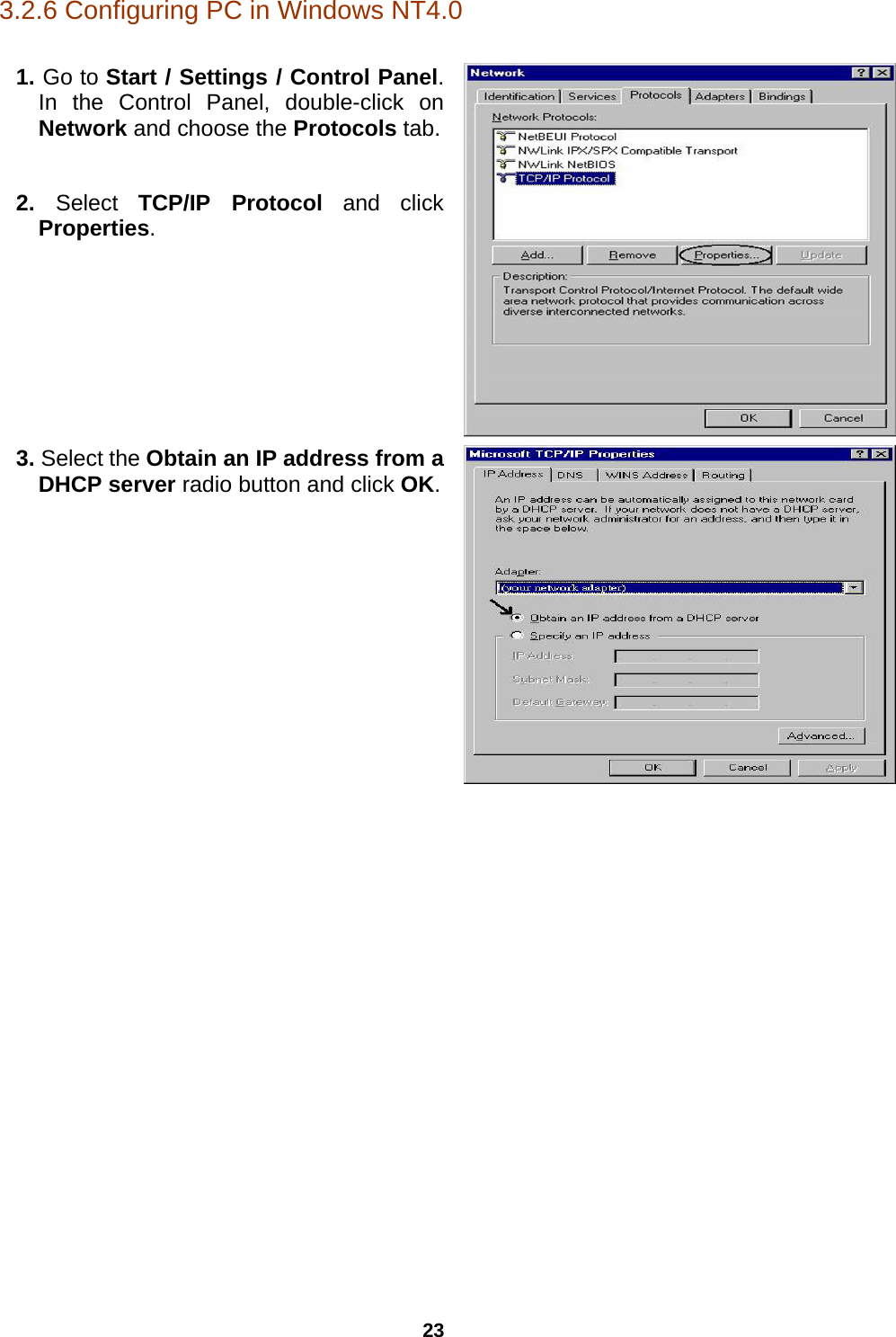 23 3.2.6 Configuring PC in Windows NT4.0  1. Go to Start / Settings / Control Panel. In the Control Panel, double-click on Network and choose the Protocols tab. 2.  Select  TCP/IP Protocol and click Properties.  3. Select the Obtain an IP address from a DHCP server radio button and click OK.         