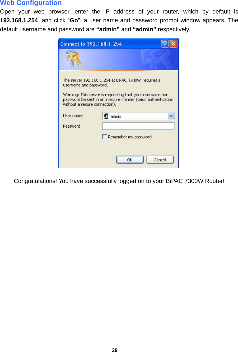 29 Web Configuration Open your web browser, enter the IP address of your router, which by default is 192.168.1.254, and click “Go”, a user name and password prompt window appears. The default username and password are “admin” and “admin” respectively.   Congratulations! You have successfully logged on to your BiPAC 7300W Router!     