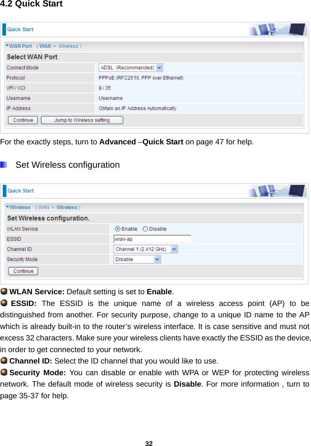 32 4.2 Quick Start  For the exactly steps, turn to Advanced –Quick Start on page 47 for help.    Set Wireless configuration    WLAN Service: Default setting is set to Enable.   ESSID:  The ESSID is the unique name of a wireless access point (AP) to be distinguished from another. For security purpose, change to a unique ID name to the AP which is already built-in to the router’s wireless interface. It is case sensitive and must not excess 32 characters. Make sure your wireless clients have exactly the ESSID as the device, in order to get connected to your network.  Channel ID: Select the ID channel that you would like to use.  Security  Mode: You can disable or enable with WPA or WEP for protecting wireless network. The default mode of wireless security is Disable. For more information , turn to page 35-37 for help. 