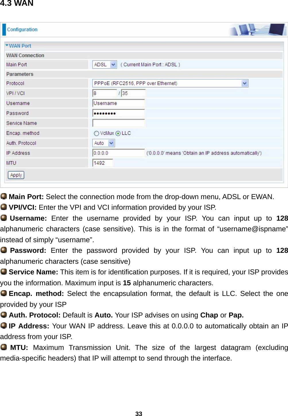 33 4.3 WAN   Main Port: Select the connection mode from the drop-down menu, ADSL or EWAN.  VPI/VCI: Enter the VPI and VCI information provided by your ISP.   Username: Enter the username provided by your ISP. You can input up to 128 alphanumeric characters (case sensitive). This is in the format of “username@ispname” instead of simply “username”.  Password: Enter the password provided by your ISP. You can input up to 128 alphanumeric characters (case sensitive)  Service Name: This item is for identification purposes. If it is required, your ISP provides you the information. Maximum input is 15 alphanumeric characters.  Encap.  method: Select the encapsulation format, the default is LLC. Select the one provided by your ISP  Auth. Protocol: Default is Auto. Your ISP advises on using Chap or Pap.  IP Address: Your WAN IP address. Leave this at 0.0.0.0 to automatically obtain an IP address from your ISP.  MTU:  Maximum Transmission Unit. The size of the largest datagram (excluding media-specific headers) that IP will attempt to send through the interface.  