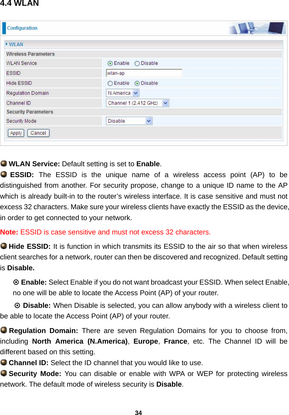 34 4.4 WLAN     WLAN Service: Default setting is set to Enable.   ESSID:  The ESSID is the unique name of a wireless access point (AP) to be distinguished from another. For security propose, change to a unique ID name to the AP which is already built-in to the router’s wireless interface. It is case sensitive and must not excess 32 characters. Make sure your wireless clients have exactly the ESSID as the device, in order to get connected to your network.  Note: ESSID is case sensitive and must not excess 32 characters.  Hide ESSID: It is function in which transmits its ESSID to the air so that when wireless client searches for a network, router can then be discovered and recognized. Default setting is Disable. ~ Enable: Select Enable if you do not want broadcast your ESSID. When select Enable, no one will be able to locate the Access Point (AP) of your router. ~ Disable: When Disable is selected, you can allow anybody with a wireless client to be able to locate the Access Point (AP) of your router.  Regulation  Domain:  There are seven Regulation Domains for you to choose from, including  North America (N.America),  Europe,  France, etc. The Channel ID will be different based on this setting.  Channel ID: Select the ID channel that you would like to use.  Security  Mode: You can disable or enable with WPA or WEP for protecting wireless network. The default mode of wireless security is Disable.  