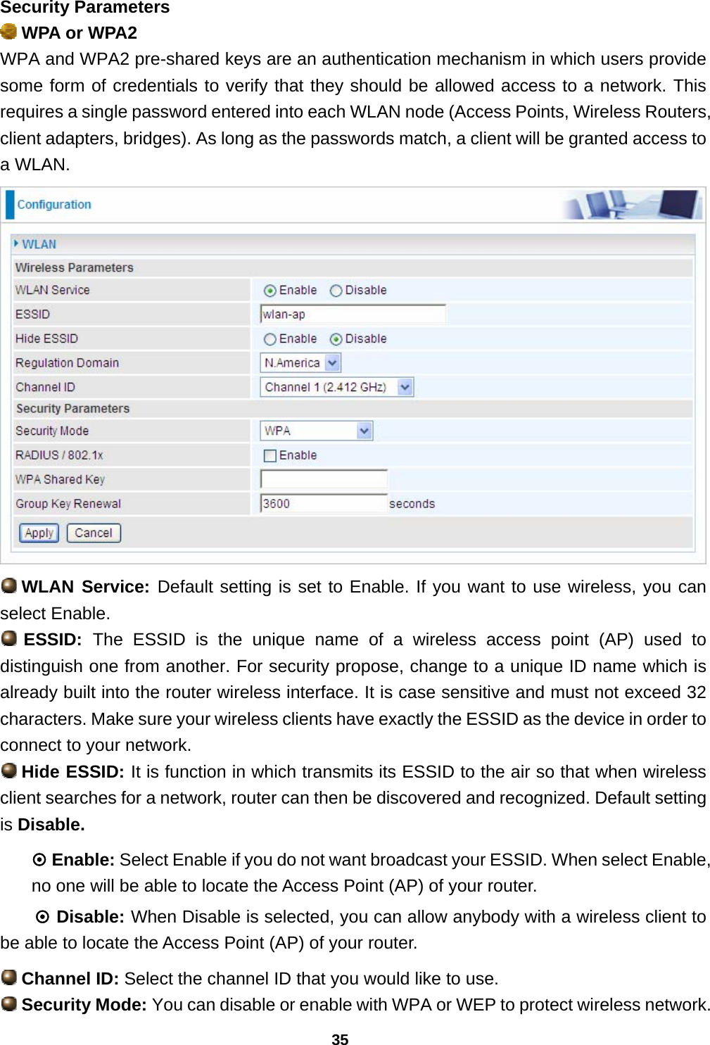 35 Security Parameters  WPA or WPA2 WPA and WPA2 pre-shared keys are an authentication mechanism in which users provide some form of credentials to verify that they should be allowed access to a network. This requires a single password entered into each WLAN node (Access Points, Wireless Routers, client adapters, bridges). As long as the passwords match, a client will be granted access to a WLAN.   WLAN Service: Default setting is set to Enable. If you want to use wireless, you can select Enable.  ESSID:  The ESSID is the unique name of a wireless access point (AP) used to distinguish one from another. For security propose, change to a unique ID name which is already built into the router wireless interface. It is case sensitive and must not exceed 32 characters. Make sure your wireless clients have exactly the ESSID as the device in order to connect to your network.  Hide ESSID: It is function in which transmits its ESSID to the air so that when wireless client searches for a network, router can then be discovered and recognized. Default setting is Disable. ~ Enable: Select Enable if you do not want broadcast your ESSID. When select Enable, no one will be able to locate the Access Point (AP) of your router. ~ Disable: When Disable is selected, you can allow anybody with a wireless client to be able to locate the Access Point (AP) of your router.  Channel ID: Select the channel ID that you would like to use.  Security Mode: You can disable or enable with WPA or WEP to protect wireless network. 