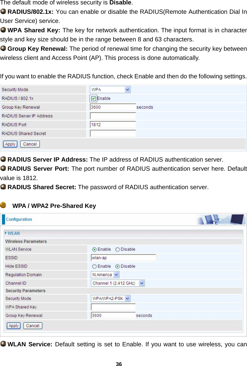 36 The default mode of wireless security is Disable.  RADIUS/802.1x: You can enable or disable the RADIUS(Remote Authentication Dial In User Service) service.  WPA Shared Key: The key for network authentication. The input format is in character style and key size should be in the range between 8 and 63 characters.  Group Key Renewal: The period of renewal time for changing the security key between wireless client and Access Point (AP). This process is done automatically.  If you want to enable the RADIUS function, check Enable and then do the following settings.   RADIUS Server IP Address: The IP address of RADIUS authentication server.  RADIUS Server Port: The port number of RADIUS authentication server here. Default value is 1812.  RADIUS Shared Secret: The password of RADIUS authentication server.    WPA / WPA2 Pre-Shared Key    WLAN Service: Default setting is set to Enable. If you want to use wireless, you can 