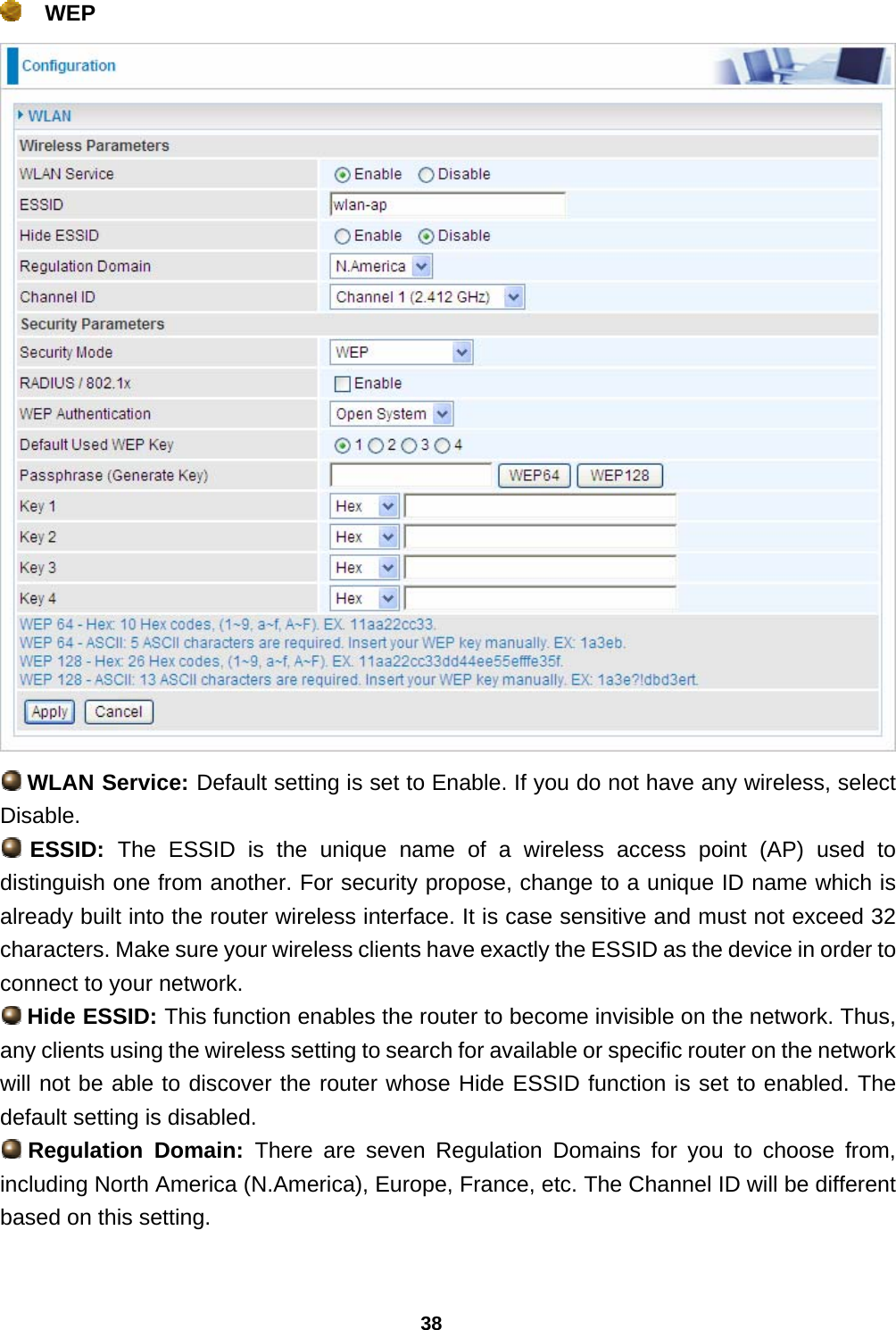 38  WEP   WLAN Service: Default setting is set to Enable. If you do not have any wireless, select Disable.  ESSID:  The ESSID is the unique name of a wireless access point (AP) used to distinguish one from another. For security propose, change to a unique ID name which is already built into the router wireless interface. It is case sensitive and must not exceed 32 characters. Make sure your wireless clients have exactly the ESSID as the device in order to connect to your network.  Hide ESSID: This function enables the router to become invisible on the network. Thus, any clients using the wireless setting to search for available or specific router on the network will not be able to discover the router whose Hide ESSID function is set to enabled. The default setting is disabled.  Regulation Domain: There are seven Regulation Domains for you to choose from, including North America (N.America), Europe, France, etc. The Channel ID will be different based on this setting.  