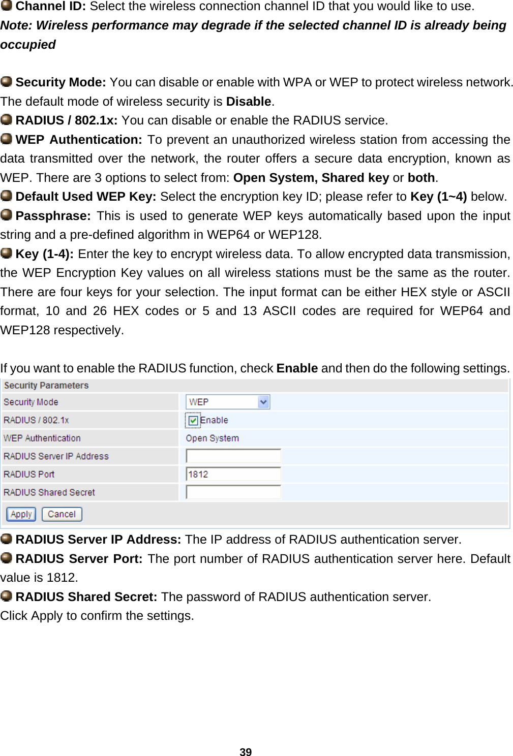 39  Channel ID: Select the wireless connection channel ID that you would like to use. Note: Wireless performance may degrade if the selected channel ID is already being occupied   Security Mode: You can disable or enable with WPA or WEP to protect wireless network. The default mode of wireless security is Disable.  RADIUS / 802.1x: You can disable or enable the RADIUS service.  WEP Authentication: To prevent an unauthorized wireless station from accessing the data transmitted over the network, the router offers a secure data encryption, known as WEP. There are 3 options to select from: Open System, Shared key or both.  Default Used WEP Key: Select the encryption key ID; please refer to Key (1~4) below.  Passphrase: This is used to generate WEP keys automatically based upon the input string and a pre-defined algorithm in WEP64 or WEP128.  Key (1-4): Enter the key to encrypt wireless data. To allow encrypted data transmission, the WEP Encryption Key values on all wireless stations must be the same as the router. There are four keys for your selection. The input format can be either HEX style or ASCII format, 10 and 26 HEX codes or 5 and 13 ASCII codes are required for WEP64 and WEP128 respectively.  If you want to enable the RADIUS function, check Enable and then do the following settings.   RADIUS Server IP Address: The IP address of RADIUS authentication server.  RADIUS Server Port: The port number of RADIUS authentication server here. Default value is 1812.  RADIUS Shared Secret: The password of RADIUS authentication server. Click Apply to confirm the settings.  