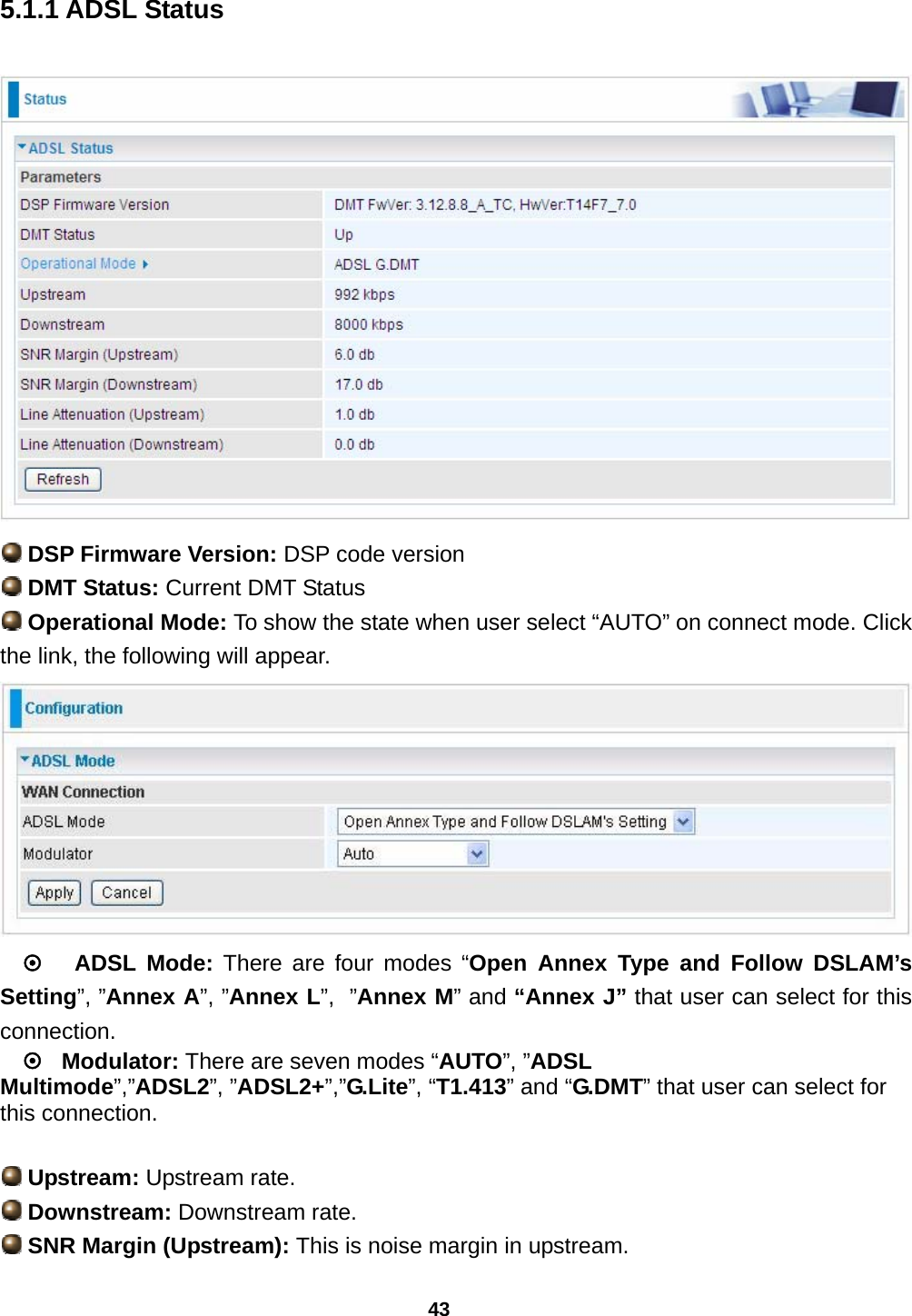 43 5.1.1 ADSL Status   DSP Firmware Version: DSP code version  DMT Status: Current DMT Status  Operational Mode: To show the state when user select “AUTO” on connect mode. Click the link, the following will appear.  ~   ADSL Mode: There are four modes “Open Annex Type and Follow DSLAM’s Setting”, ”Annex A”, ”Annex L”,  ”Annex M” and “Annex J” that user can select for this connection. ~   Modulator: There are seven modes “AUTO”, ”ADSL Multimode”,”ADSL2”, ”ADSL2+”,”G.Lite”, “T1.413” and “G.DMT” that user can select for this connection.   Upstream: Upstream rate.  Downstream: Downstream rate.  SNR Margin (Upstream): This is noise margin in upstream. 