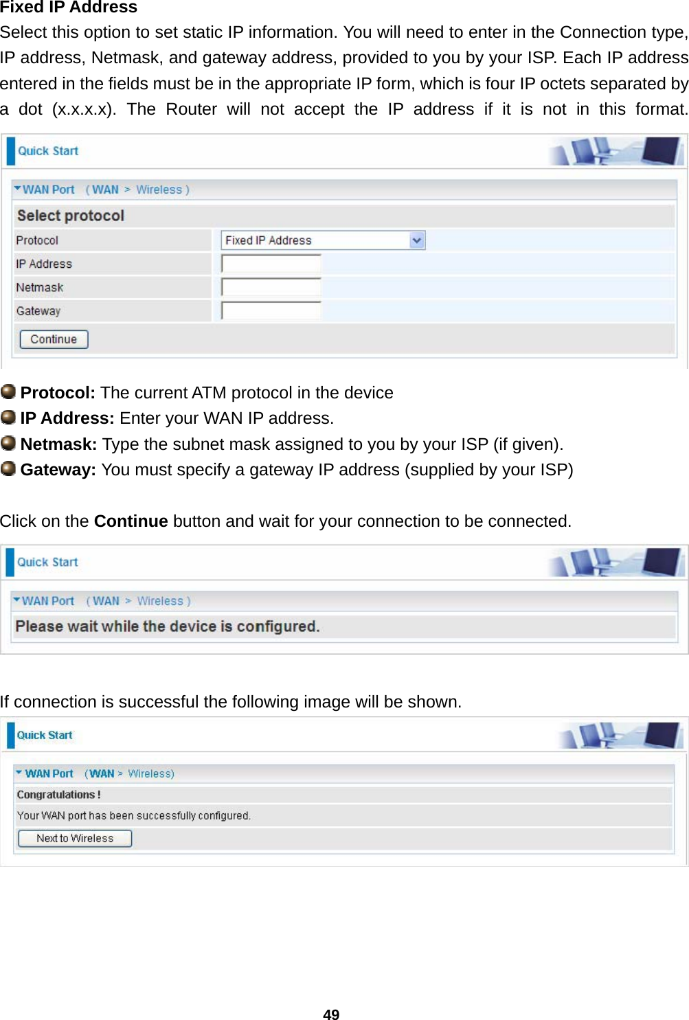 49 Fixed IP Address Select this option to set static IP information. You will need to enter in the Connection type, IP address, Netmask, and gateway address, provided to you by your ISP. Each IP address entered in the fields must be in the appropriate IP form, which is four IP octets separated by a dot (x.x.x.x). The Router will not accept the IP address if it is not in this format.    Protocol: The current ATM protocol in the device   IP Address: Enter your WAN IP address.   Netmask: Type the subnet mask assigned to you by your ISP (if given).  Gateway: You must specify a gateway IP address (supplied by your ISP)  Click on the Continue button and wait for your connection to be connected.   If connection is successful the following image will be shown.      
